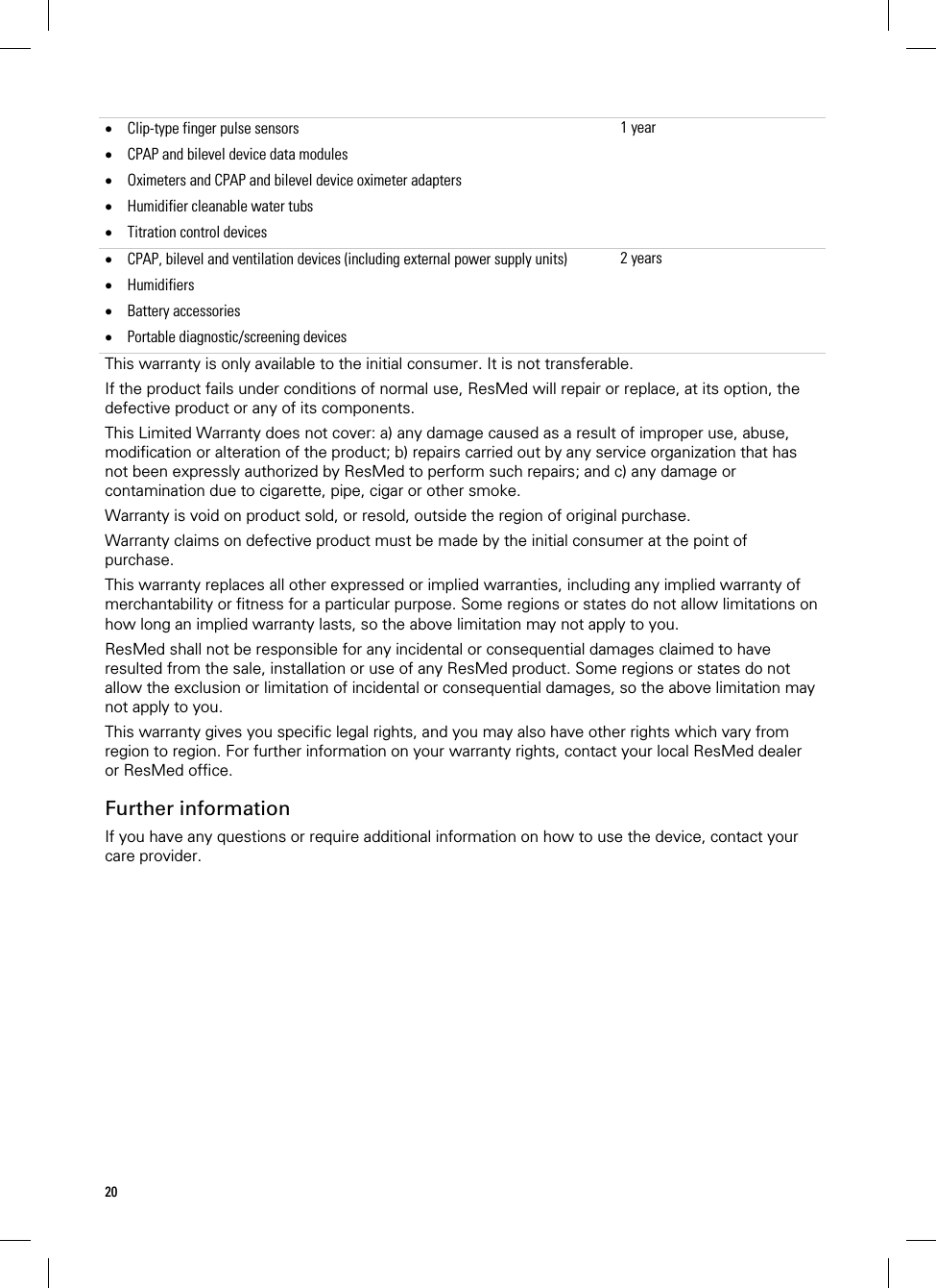 20    Clip-type finger pulse sensors  CPAP and bilevel device data modules  Oximeters and CPAP and bilevel device oximeter adapters  Humidifier cleanable water tubs  Titration control devices 1 year CPAP, bilevel and ventilation devices (including external power supply units)  Humidifiers  Battery accessories   Portable diagnostic/screening devices 2 yearsThis warranty is only available to the initial consumer. It is not transferable. If the product fails under conditions of normal use, ResMed will repair or replace, at its option, the defective product or any of its components.  This Limited Warranty does not cover: a) any damage caused as a result of improper use, abuse, modification or alteration of the product; b) repairs carried out by any service organization that has not been expressly authorized by ResMed to perform such repairs; and c) any damage or contamination due to cigarette, pipe, cigar or other smoke. Warranty is void on product sold, or resold, outside the region of original purchase. Warranty claims on defective product must be made by the initial consumer at the point of purchase. This warranty replaces all other expressed or implied warranties, including any implied warranty of merchantability or fitness for a particular purpose. Some regions or states do not allow limitations on how long an implied warranty lasts, so the above limitation may not apply to you. ResMed shall not be responsible for any incidental or consequential damages claimed to have resulted from the sale, installation or use of any ResMed product. Some regions or states do not allow the exclusion or limitation of incidental or consequential damages, so the above limitation may not apply to you.  This warranty gives you specific legal rights, and you may also have other rights which vary from region to region. For further information on your warranty rights, contact your local ResMed dealer or ResMed office.  Further information If you have any questions or require additional information on how to use the device, contact your care provider.  