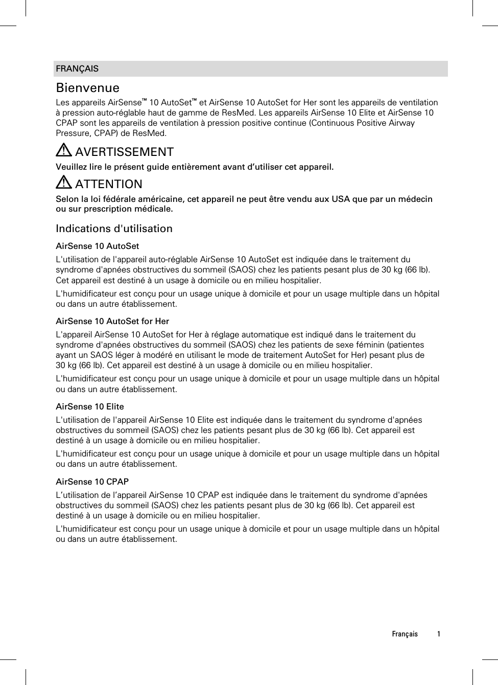  Français 1  FRANÇAIS Bienvenue Les appareils AirSense™ 10 AutoSet™ et AirSense 10 AutoSet for Her sont les appareils de ventilation à pression auto-réglable haut de gamme de ResMed. Les appareils AirSense 10 Elite et AirSense 10 CPAP sont les appareils de ventilation à pression positive continue (Continuous Positive Airway Pressure, CPAP) de ResMed.   AVERTISSEMENT Veuillez lire le présent guide entièrement avant d’utiliser cet appareil.  ATTENTION Selon la loi fédérale américaine, cet appareil ne peut être vendu aux USA que par un médecin ou sur prescription médicale.  Indications d&apos;utilisation AirSense 10 AutoSet L&apos;utilisation de l&apos;appareil auto-réglable AirSense 10 AutoSet est indiquée dans le traitement du syndrome d&apos;apnées obstructives du sommeil (SAOS) chez les patients pesant plus de 30 kg (66 lb). Cet appareil est destiné à un usage à domicile ou en milieu hospitalier. L&apos;humidificateur est conçu pour un usage unique à domicile et pour un usage multiple dans un hôpital ou dans un autre établissement.  AirSense 10 AutoSet for Her L&apos;appareil AirSense 10 AutoSet for Her à réglage automatique est indiqué dans le traitement du syndrome d&apos;apnées obstructives du sommeil (SAOS) chez les patients de sexe féminin (patientes ayant un SAOS léger à modéré en utilisant le mode de traitement AutoSet for Her) pesant plus de 30 kg (66 lb). Cet appareil est destiné à un usage à domicile ou en milieu hospitalier. L&apos;humidificateur est conçu pour un usage unique à domicile et pour un usage multiple dans un hôpital ou dans un autre établissement.  AirSense 10 Elite L&apos;utilisation de l&apos;appareil AirSense 10 Elite est indiquée dans le traitement du syndrome d&apos;apnées obstructives du sommeil (SAOS) chez les patients pesant plus de 30 kg (66 lb). Cet appareil est destiné à un usage à domicile ou en milieu hospitalier. L&apos;humidificateur est conçu pour un usage unique à domicile et pour un usage multiple dans un hôpital ou dans un autre établissement.  AirSense 10 CPAP L’utilisation de l’appareil AirSense 10 CPAP est indiquée dans le traitement du syndrome d&apos;apnées obstructives du sommeil (SAOS) chez les patients pesant plus de 30 kg (66 lb). Cet appareil est destiné à un usage à domicile ou en milieu hospitalier. L&apos;humidificateur est conçu pour un usage unique à domicile et pour un usage multiple dans un hôpital ou dans un autre établissement.  