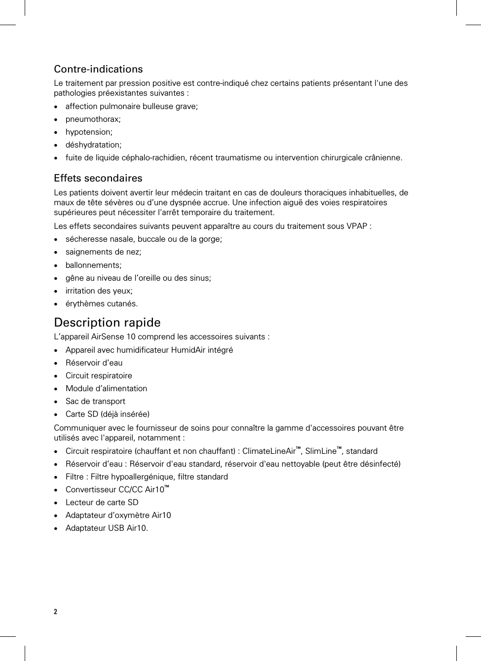 2  Contre-indications Le traitement par pression positive est contre-indiqué chez certains patients présentant l&apos;une des pathologies préexistantes suivantes :  affection pulmonaire bulleuse grave;  pneumothorax;  hypotension;  déshydratation;  fuite de liquide céphalo-rachidien, récent traumatisme ou intervention chirurgicale crânienne.   Effets secondaires Les patients doivent avertir leur médecin traitant en cas de douleurs thoraciques inhabituelles, de maux de tête sévères ou d’une dyspnée accrue. Une infection aiguë des voies respiratoires supérieures peut nécessiter l&apos;arrêt temporaire du traitement.  Les effets secondaires suivants peuvent apparaître au cours du traitement sous VPAP :  sécheresse nasale, buccale ou de la gorge;  saignements de nez;  ballonnements;  gêne au niveau de l’oreille ou des sinus;  irritation des yeux;  érythèmes cutanés.   Description rapide L’appareil AirSense 10 comprend les accessoires suivants :  Appareil avec humidificateur HumidAir intégré  Réservoir d’eau  Circuit respiratoire  Module d’alimentation  Sac de transport  Carte SD (déjà insérée)  Communiquer avec le fournisseur de soins pour connaître la gamme d&apos;accessoires pouvant être utilisés avec l&apos;appareil, notamment :  Circuit respiratoire (chauffant et non chauffant) : ClimateLineAir™, SlimLine™, standard  Réservoir d’eau : Réservoir d&apos;eau standard, réservoir d&apos;eau nettoyable (peut être désinfecté)  Filtre : Filtre hypoallergénique, filtre standard  Convertisseur CC/CC Air10™  Lecteur de carte SD  Adaptateur d’oxymètre Air10  Adaptateur USB Air10.   