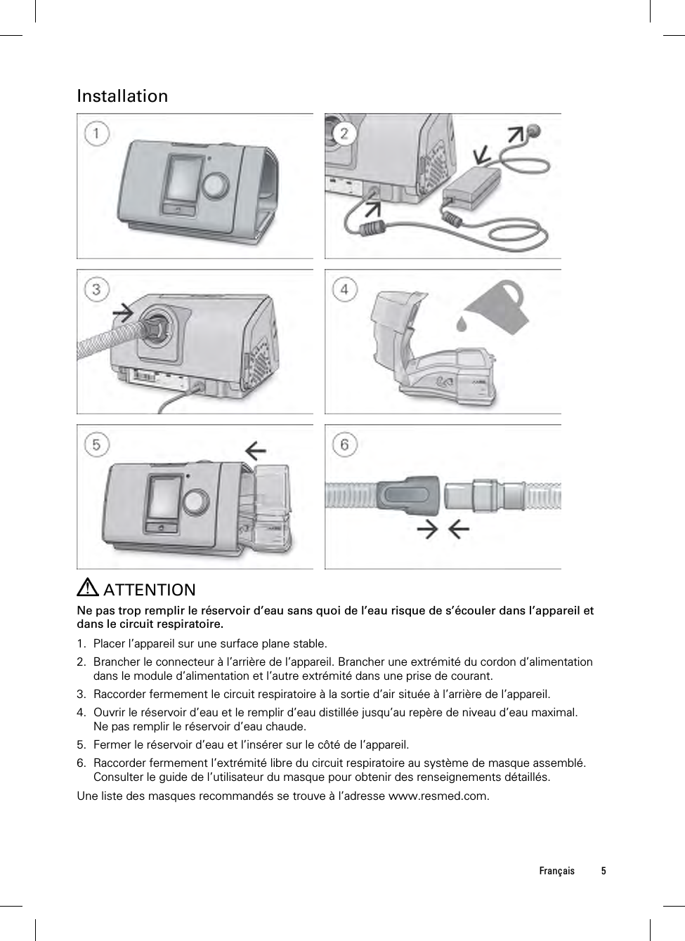  Français 5  Installation             ATTENTION Ne pas trop remplir le réservoir d’eau sans quoi de l’eau risque de s’écouler dans l’appareil et dans le circuit respiratoire.  1. Placer l’appareil sur une surface plane stable. 2. Brancher le connecteur à l’arrière de l’appareil. Brancher une extrémité du cordon d’alimentation dans le module d’alimentation et l’autre extrémité dans une prise de courant. 3. Raccorder fermement le circuit respiratoire à la sortie d’air située à l’arrière de l’appareil. 4. Ouvrir le réservoir d’eau et le remplir d’eau distillée jusqu’au repère de niveau d’eau maximal. Ne pas remplir le réservoir d’eau chaude. 5. Fermer le réservoir d’eau et l’insérer sur le côté de l’appareil. 6. Raccorder fermement l’extrémité libre du circuit respiratoire au système de masque assemblé. Consulter le guide de l’utilisateur du masque pour obtenir des renseignements détaillés. Une liste des masques recommandés se trouve à l’adresse www.resmed.com.  