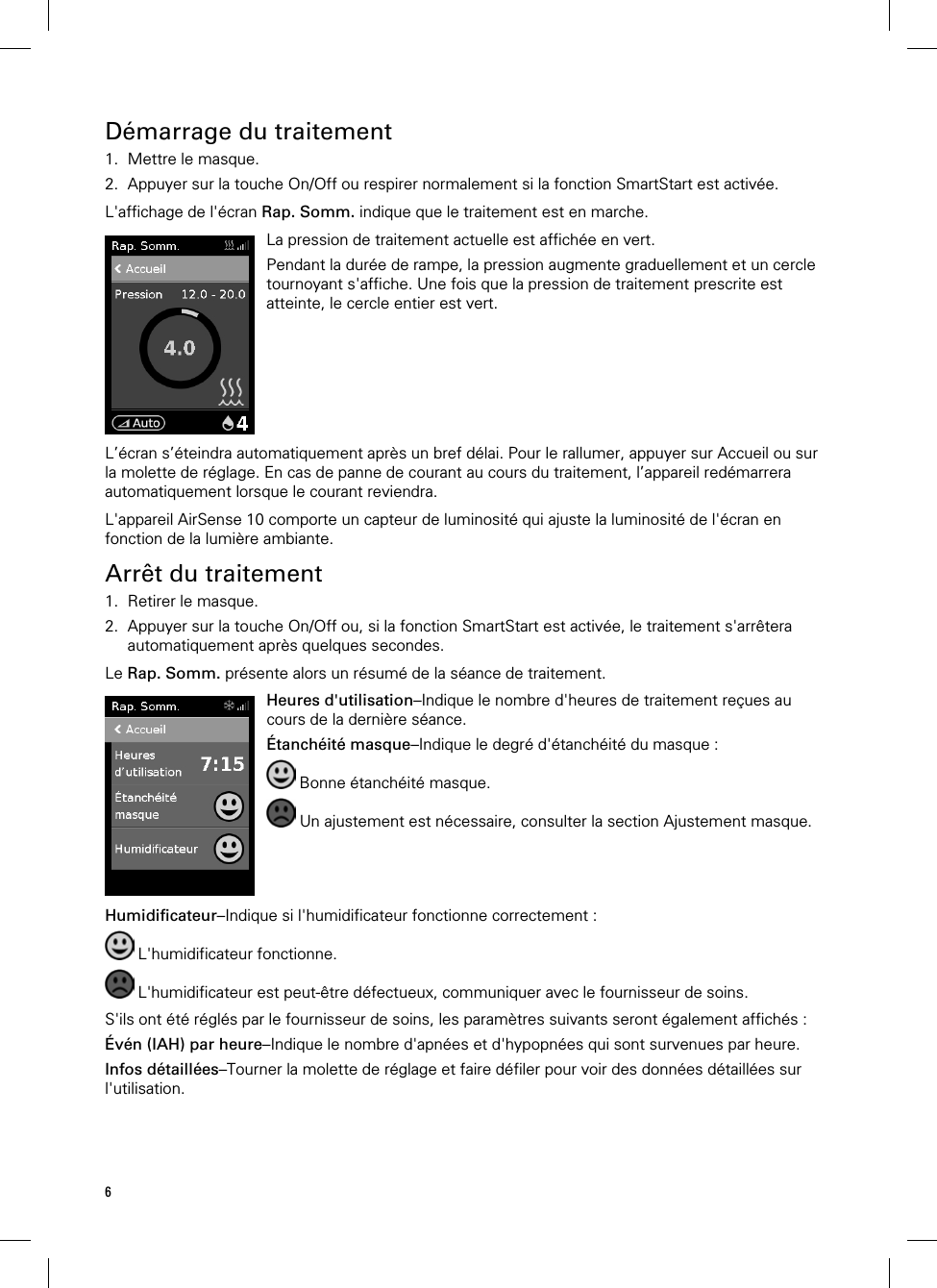 6  Démarrage du traitement 1. Mettre le masque. 2. Appuyer sur la touche On/Off ou respirer normalement si la fonction SmartStart est activée.  L&apos;affichage de l&apos;écran Rap. Somm. indique que le traitement est en marche.   La pression de traitement actuelle est affichée en vert.Pendant la durée de rampe, la pression augmente graduellement et un cercle tournoyant s&apos;affiche. Une fois que la pression de traitement prescrite est atteinte, le cercle entier est vert.  L’écran s’éteindra automatiquement après un bref délai. Pour le rallumer, appuyer sur Accueil ou sur la molette de réglage. En cas de panne de courant au cours du traitement, l’appareil redémarrera automatiquement lorsque le courant reviendra.  L&apos;appareil AirSense 10 comporte un capteur de luminosité qui ajuste la luminosité de l&apos;écran en fonction de la lumière ambiante.  Arrêt du traitement 1. Retirer le masque. 2. Appuyer sur la touche On/Off ou, si la fonction SmartStart est activée, le traitement s&apos;arrêtera automatiquement après quelques secondes.  Le Rap. Somm. présente alors un résumé de la séance de traitement.   Heures d&apos;utilisation–Indique le nombre d&apos;heures de traitement reçues au cours de la dernière séance. Étanchéité masque–Indique le degré d&apos;étanchéité du masque :  Bonne étanchéité masque.  Un ajustement est nécessaire, consulter la section Ajustement masque.   Humidificateur–Indique si l&apos;humidificateur fonctionne correctement :  L&apos;humidificateur fonctionne.  L&apos;humidificateur est peut-être défectueux, communiquer avec le fournisseur de soins.  S&apos;ils ont été réglés par le fournisseur de soins, les paramètres suivants seront également affichés : Évén (IAH) par heure–Indique le nombre d&apos;apnées et d&apos;hypopnées qui sont survenues par heure. Infos détaillées–Tourner la molette de réglage et faire défiler pour voir des données détaillées sur l&apos;utilisation.  