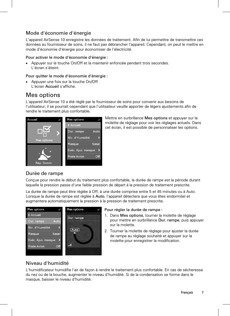  Français 7  Mode d&apos;économie d&apos;énergie L&apos;appareil AirSense 10 enregistre les données de traitement. Afin de lui permettre de transmettre ces données au fournisseur de soins, il ne faut pas débrancher l&apos;appareil. Cependant, on peut le mettre en mode d&apos;économie d&apos;énergie pour économiser de l&apos;électricité. Pour activer le mode d&apos;économie d&apos;énergie :  Appuyer sur la touche On/Off et la maintenir enfoncée pendant trois secondes. L&apos;écran s&apos;éteint. Pour quitter le mode d&apos;économie d&apos;énergie :  Appuyer une fois sur la touche On/Off. L&apos;écran Accueil s&apos;affiche.  Mes options L&apos;appareil AirSense 10 a été réglé par le fournisseur de soins pour convenir aux besoins de l&apos;utilisateur; il se pourrait cependant que l&apos;utilisateur veuille apporter de légers ajustements afin de rendre le traitement plus confortable.   Mettre en surbrillance Mes options et appuyer sur la molette de réglage pour voir les réglages actuels. Dans cet écran, il est possible de personnaliser les options.   Durée de rampe Conçue pour rendre le début du traitement plus confortable, la durée de rampe est la période durant laquelle la pression passe d&apos;une faible pression de départ à la pression de traitement prescrite.  La durée de rampe peut être réglée à Off, à une durée comprise entre 5 et 45 minutes ou à Auto. Lorsque la durée de rampe est réglée à Auto, l&apos;appareil détectera que vous êtes endormi(e) et augmentera automatiquement la pression à la pression de traitement prescrite.   Pour régler la durée de rampe : 1. Dans Mes options, tourner la molette de réglage pour mettre en surbrillance Dur. rampe, puis appuyer sur la molette. 2. Tourner la molette de réglage pour ajuster la durée de rampe au réglage souhaité et appuyer sur la molette pour enregistrer la modification.    Niveau d&apos;humidité L&apos;humidificateur humidifie l&apos;air de façon à rendre le traitement plus confortable. En cas de sécheresse du nez ou de la bouche, augmenter le niveau d&apos;humidité. Si de la condensation se forme dans le masque, baisser le niveau d&apos;humidité.  