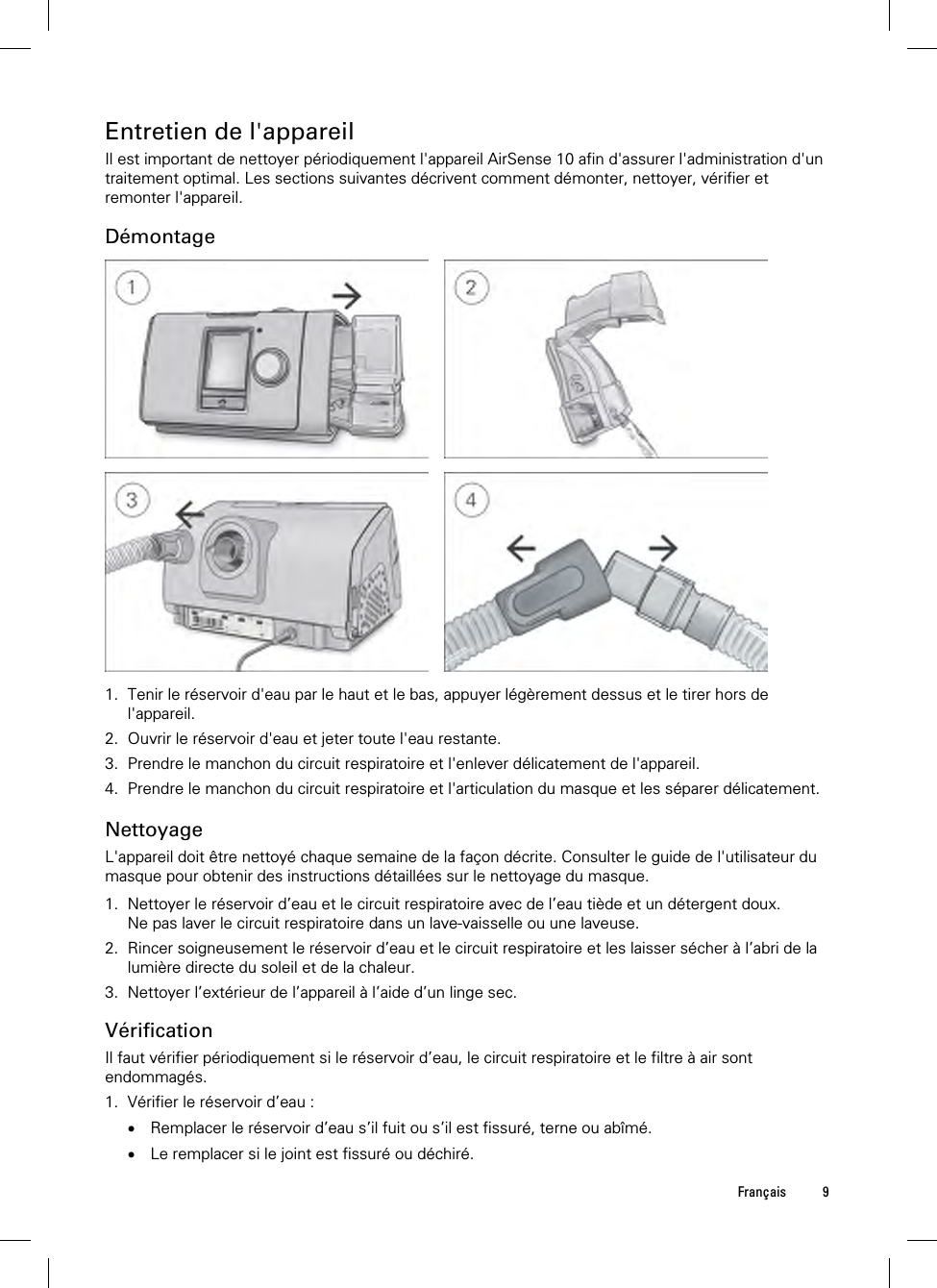 Français 9  Entretien de l&apos;appareil Il est important de nettoyer périodiquement l&apos;appareil AirSense 10 afin d&apos;assurer l&apos;administration d&apos;un traitement optimal. Les sections suivantes décrivent comment démonter, nettoyer, vérifier et remonter l&apos;appareil.  Démontage         1. Tenir le réservoir d&apos;eau par le haut et le bas, appuyer légèrement dessus et le tirer hors de l&apos;appareil. 2. Ouvrir le réservoir d&apos;eau et jeter toute l&apos;eau restante. 3. Prendre le manchon du circuit respiratoire et l&apos;enlever délicatement de l&apos;appareil. 4. Prendre le manchon du circuit respiratoire et l&apos;articulation du masque et les séparer délicatement.   Nettoyage L&apos;appareil doit être nettoyé chaque semaine de la façon décrite. Consulter le guide de l&apos;utilisateur du masque pour obtenir des instructions détaillées sur le nettoyage du masque.  1. Nettoyer le réservoir d’eau et le circuit respiratoire avec de l’eau tiède et un détergent doux. Ne pas laver le circuit respiratoire dans un lave-vaisselle ou une laveuse. 2. Rincer soigneusement le réservoir d’eau et le circuit respiratoire et les laisser sécher à l’abri de la lumière directe du soleil et de la chaleur. 3. Nettoyer l’extérieur de l’appareil à l’aide d’un linge sec.  Vérification Il faut vérifier périodiquement si le réservoir d’eau, le circuit respiratoire et le filtre à air sont endommagés. 1. Vérifier le réservoir d’eau :  Remplacer le réservoir d’eau s’il fuit ou s’il est fissuré, terne ou abîmé.  Le remplacer si le joint est fissuré ou déchiré. 