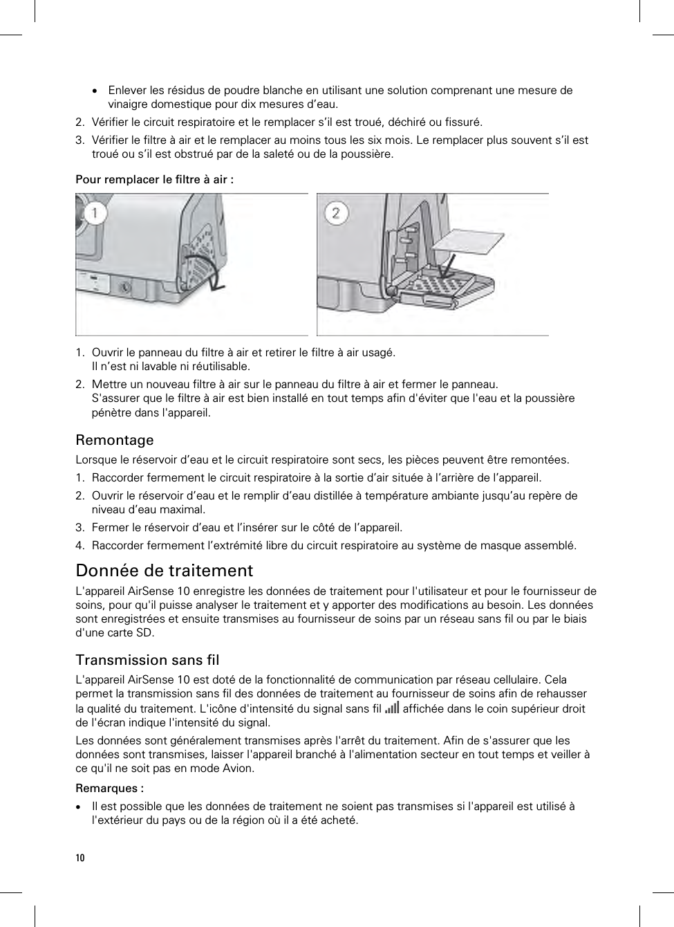 10   Enlever les résidus de poudre blanche en utilisant une solution comprenant une mesure de vinaigre domestique pour dix mesures d’eau. 2. Vérifier le circuit respiratoire et le remplacer s’il est troué, déchiré ou fissuré. 3. Vérifier le filtre à air et le remplacer au moins tous les six mois. Le remplacer plus souvent s’il est troué ou s’il est obstrué par de la saleté ou de la poussière.  Pour remplacer le filtre à air :    1. Ouvrir le panneau du filtre à air et retirer le filtre à air usagé. Il n’est ni lavable ni réutilisable. 2. Mettre un nouveau filtre à air sur le panneau du filtre à air et fermer le panneau. S&apos;assurer que le filtre à air est bien installé en tout temps afin d&apos;éviter que l&apos;eau et la poussière pénètre dans l&apos;appareil.  Remontage Lorsque le réservoir d’eau et le circuit respiratoire sont secs, les pièces peuvent être remontées. 1. Raccorder fermement le circuit respiratoire à la sortie d’air située à l’arrière de l’appareil. 2. Ouvrir le réservoir d’eau et le remplir d’eau distillée à température ambiante jusqu’au repère de niveau d’eau maximal. 3. Fermer le réservoir d’eau et l’insérer sur le côté de l’appareil. 4. Raccorder fermement l’extrémité libre du circuit respiratoire au système de masque assemblé.  Donnée de traitement L&apos;appareil AirSense 10 enregistre les données de traitement pour l&apos;utilisateur et pour le fournisseur de soins, pour qu&apos;il puisse analyser le traitement et y apporter des modifications au besoin. Les données sont enregistrées et ensuite transmises au fournisseur de soins par un réseau sans fil ou par le biais d&apos;une carte SD.  Transmission sans fil L&apos;appareil AirSense 10 est doté de la fonctionnalité de communication par réseau cellulaire. Cela permet la transmission sans fil des données de traitement au fournisseur de soins afin de rehausser la qualité du traitement. L&apos;icône d&apos;intensité du signal sans fil   affichée dans le coin supérieur droit de l&apos;écran indique l&apos;intensité du signal. Les données sont généralement transmises après l&apos;arrêt du traitement. Afin de s&apos;assurer que les données sont transmises, laisser l&apos;appareil branché à l&apos;alimentation secteur en tout temps et veiller à ce qu&apos;il ne soit pas en mode Avion.  Remarques :  Il est possible que les données de traitement ne soient pas transmises si l&apos;appareil est utilisé à l&apos;extérieur du pays ou de la région où il a été acheté. 