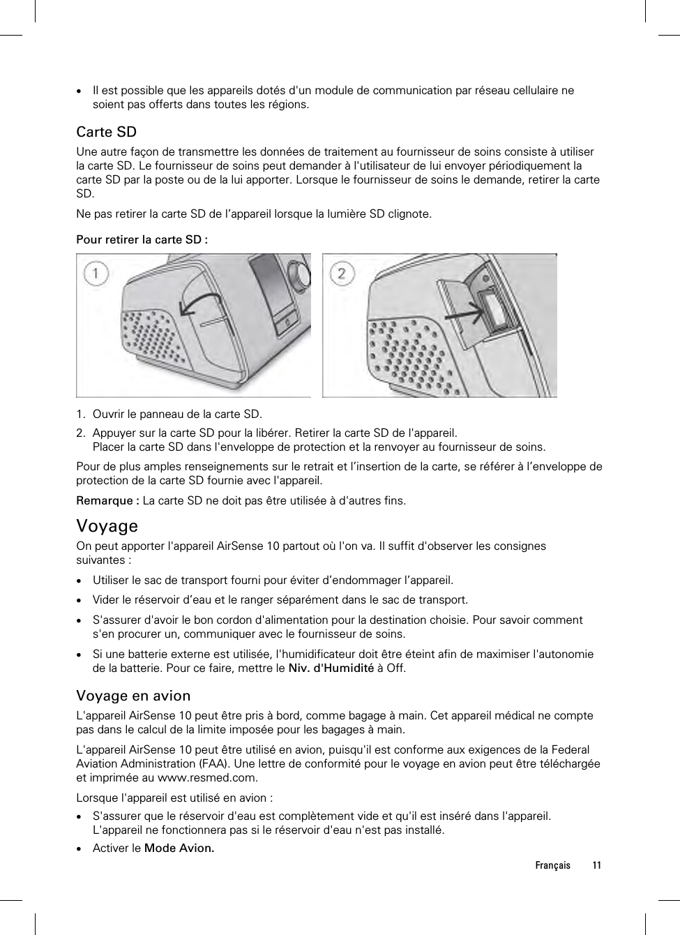  Français 11   Il est possible que les appareils dotés d&apos;un module de communication par réseau cellulaire ne soient pas offerts dans toutes les régions.  Carte SD Une autre façon de transmettre les données de traitement au fournisseur de soins consiste à utiliser la carte SD. Le fournisseur de soins peut demander à l&apos;utilisateur de lui envoyer périodiquement la carte SD par la poste ou de la lui apporter. Lorsque le fournisseur de soins le demande, retirer la carte SD.  Ne pas retirer la carte SD de l’appareil lorsque la lumière SD clignote.  Pour retirer la carte SD :      1. Ouvrir le panneau de la carte SD. 2. Appuyer sur la carte SD pour la libérer. Retirer la carte SD de l&apos;appareil. Placer la carte SD dans l&apos;enveloppe de protection et la renvoyer au fournisseur de soins.  Pour de plus amples renseignements sur le retrait et l’insertion de la carte, se référer à l’enveloppe de protection de la carte SD fournie avec l&apos;appareil.  Remarque : La carte SD ne doit pas être utilisée à d&apos;autres fins.  Voyage On peut apporter l&apos;appareil AirSense 10 partout où l&apos;on va. Il suffit d&apos;observer les consignes suivantes :   Utiliser le sac de transport fourni pour éviter d’endommager l’appareil.   Vider le réservoir d’eau et le ranger séparément dans le sac de transport.   S&apos;assurer d&apos;avoir le bon cordon d&apos;alimentation pour la destination choisie. Pour savoir comment s&apos;en procurer un, communiquer avec le fournisseur de soins.   Si une batterie externe est utilisée, l&apos;humidificateur doit être éteint afin de maximiser l&apos;autonomie de la batterie. Pour ce faire, mettre le Niv. d&apos;Humidité à Off.  Voyage en avion L&apos;appareil AirSense 10 peut être pris à bord, comme bagage à main. Cet appareil médical ne compte pas dans le calcul de la limite imposée pour les bagages à main.  L&apos;appareil AirSense 10 peut être utilisé en avion, puisqu&apos;il est conforme aux exigences de la Federal Aviation Administration (FAA). Une lettre de conformité pour le voyage en avion peut être téléchargée et imprimée au www.resmed.com.  Lorsque l&apos;appareil est utilisé en avion :  S&apos;assurer que le réservoir d&apos;eau est complètement vide et qu&apos;il est inséré dans l&apos;appareil. L&apos;appareil ne fonctionnera pas si le réservoir d&apos;eau n&apos;est pas installé.  Activer le Mode Avion. 