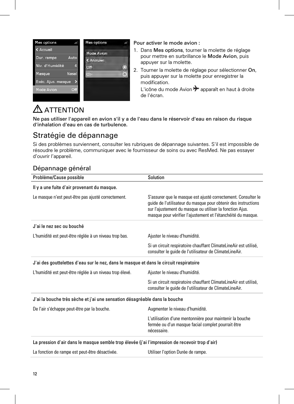 12     Pour activer le mode avion : 1. Dans Mes options, tourner la molette de réglage pour mettre en surbrillance le Mode Avion, puis appuyer sur la molette. 2. Tourner la molette de réglage pour sélectionner On, puis appuyer sur la molette pour enregistrer la modification. L&apos;icône du mode Avion   apparaît en haut à droite de l&apos;écran.    ATTENTION Ne pas utiliser l&apos;appareil en avion s&apos;il y a de l&apos;eau dans le réservoir d&apos;eau en raison du risque d&apos;inhalation d&apos;eau en cas de turbulence.  Stratégie de dépannage Si des problèmes surviennent, consulter les rubriques de dépannage suivantes. S&apos;il est impossible de résoudre le problème, communiquer avec le fournisseur de soins ou avec ResMed. Ne pas essayer d’ouvrir l’appareil.  Dépannage général Problème/Cause possible  Solution Il y a une fuite d&apos;air provenant du masque. Le masque n&apos;est peut-être pas ajusté correctement.  S&apos;assurer que le masque est ajusté correctement. Consulter le guide de l&apos;utilisateur du masque pour obtenir des instructions sur l&apos;ajustement du masque ou utiliser la fonction Ajus. masque pour vérifier l&apos;ajustement et l&apos;étanchéité du masque. J&apos;ai le nez sec ou bouché L&apos;humidité est peut-être réglée à un niveau trop bas.  Ajuster le niveau d&apos;humidité. Si un circuit respiratoire chauffant ClimateLineAir est utilisé, consulter le guide de l&apos;utilisateur de ClimateLineAir. J&apos;ai des gouttelettes d&apos;eau sur le nez, dans le masque et dans le circuit respiratoire L&apos;humidité est peut-être réglée à un niveau trop élevé.  Ajuster le niveau d&apos;humidité. Si un circuit respiratoire chauffant ClimateLineAir est utilisé, consulter le guide de l&apos;utilisateur de ClimateLineAir. J&apos;ai la bouche très sèche et j&apos;ai une sensation désagréable dans la bouche De l&apos;air s&apos;échappe peut-être par la bouche.  Augmenter le niveau d&apos;humidité. L&apos;utilisation d&apos;une mentonnière pour maintenir la bouche fermée ou d&apos;un masque facial complet pourrait être nécessaire.  La pression d&apos;air dans le masque semble trop élevée (j&apos;ai l&apos;impression de recevoir trop d&apos;air) La fonction de rampe est peut-être désactivée.  Utiliser l&apos;option Durée de rampe. 