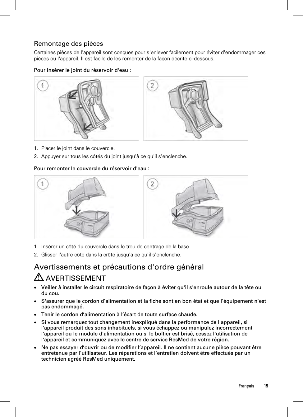  Français 15  Remontage des pièces Certaines pièces de l&apos;appareil sont conçues pour s&apos;enlever facilement pour éviter d&apos;endommager ces pièces ou l&apos;appareil. Il est facile de les remonter de la façon décrite ci-dessous.  Pour insérer le joint du réservoir d&apos;eau :      1. Placer le joint dans le couvercle. 2. Appuyer sur tous les côtés du joint jusqu&apos;à ce qu&apos;il s&apos;enclenche.   Pour remonter le couvercle du réservoir d&apos;eau :      1. Insérer un côté du couvercle dans le trou de centrage de la base. 2. Glisser l&apos;autre côté dans la crête jusqu&apos;à ce qu&apos;il s&apos;enclenche.   Avertissements et précautions d&apos;ordre général  AVERTISSEMENT  Veiller à installer le circuit respiratoire de façon à éviter qu&apos;il s&apos;enroule autour de la tête ou du cou.  S&apos;assurer que le cordon d’alimentation et la fiche sont en bon état et que l’équipement n’est pas endommagé.  Tenir le cordon d’alimentation à l’écart de toute surface chaude.  Si vous remarquez tout changement inexpliqué dans la performance de l&apos;appareil, si l&apos;appareil produit des sons inhabituels, si vous échappez ou manipulez incorrectement l&apos;appareil ou le module d&apos;alimentation ou si le boîtier est brisé, cessez l&apos;utilisation de l&apos;appareil et communiquez avec le centre de service ResMed de votre région.  Ne pas essayer d’ouvrir ou de modifier l’appareil. Il ne contient aucune pièce pouvant être entretenue par l’utilisateur. Les réparations et l’entretien doivent être effectués par un technicien agréé ResMed uniquement. 