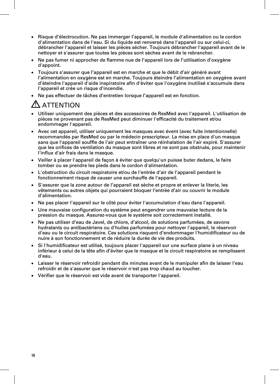 16   Risque d’électrocution. Ne pas immerger l’appareil, le module d&apos;alimentation ou le cordon d&apos;alimentation dans de l&apos;eau. Si du liquide est renversé dans l&apos;appareil ou sur celui-ci, débrancher l&apos;appareil et laisser les pièces sécher. Toujours débrancher l&apos;appareil avant de le nettoyer et s&apos;assurer que toutes les pièces sont sèches avant de le rebrancher.  Ne pas fumer ni approcher de flamme nue de l’appareil lors de l’utilisation d’oxygène d&apos;appoint.  Toujours s&apos;assurer que l’appareil est en marche et que le débit d’air généré avant l’alimentation en oxygène est en marche. Toujours éteindre l’alimentation en oxygène avant d’éteindre l&apos;appareil d&apos;aide inspiratoire afin d&apos;éviter que l&apos;oxygène inutilisé s&apos;accumule dans l&apos;appareil et crée un risque d&apos;incendie.  Ne pas effectuer de tâches d’entretien lorsque l’appareil est en fonction.  ATTENTION  Utiliser uniquement des pièces et des accessoires de ResMed avec l&apos;appareil. L&apos;utilisation de pièces ne provenant pas de ResMed peut diminuer l&apos;efficacité du traitement et/ou endommager l&apos;appareil.  Avec cet appareil, utiliser uniquement les masques avec évent (avec fuite intentionnelle) recommandés par ResMed ou par le médecin prescripteur. La mise en place d&apos;un masque sans que l&apos;appareil souffle de l&apos;air peut entraîner une réinhalation de l&apos;air expiré. S&apos;assurer que les orifices de ventilation du masque sont libres et ne sont pas obstrués, pour maintenir l&apos;influx d&apos;air frais dans le masque.  Veiller à placer l&apos;appareil de façon à éviter que quelqu&apos;un puisse buter dedans, le faire tomber ou se prendre les pieds dans le cordon d&apos;alimentation.  L&apos;obstruction du circuit respiratoire et/ou de l&apos;entrée d&apos;air de l’appareil pendant le fonctionnement risque de causer une surchauffe de l&apos;appareil.  S&apos;assurer que la zone autour de l’appareil est sèche et propre et enlever la literie, les vêtements ou autres objets qui pourraient bloquer l’entrée d’air ou couvrir le module d’alimentation.  Ne pas placer l&apos;appareil sur le côté pour éviter l&apos;accumulation d&apos;eau dans l&apos;appareil.  Une mauvaise configuration du système peut engendrer une mauvaise lecture de la pression du masque. Assurez-vous que le système soit correctement installé.  Ne pas utiliser d’eau de Javel, de chlore, d’alcool, de solutions parfumées, de savons hydratants ou antibactériens ou d&apos;huiles parfumées pour nettoyer l&apos;appareil, le réservoir d&apos;eau ou le circuit respiratoire. Ces solutions risquent d’endommager l&apos;humidificateur ou de nuire à son fonctionnement et de réduire la durée de vie des produits.  Si l&apos;humidificateur est utilisé, toujours placer l&apos;appareil sur une surface plane à un niveau inférieur à celui de la tête afin d’éviter que le masque et le circuit respiratoire se remplissent d&apos;eau.  Laisser le réservoir refroidir pendant dix minutes avant de le manipuler afin de laisser l&apos;eau refroidir et de s&apos;assurer que le réservoir n&apos;est pas trop chaud au toucher.  Vérifier que le réservoir est vide avant de transporter l&apos;appareil.  