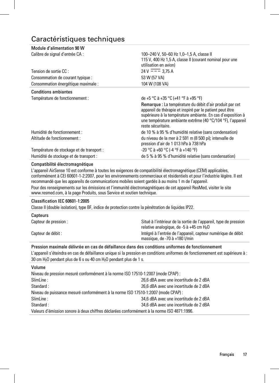  Français 17  Caractéristiques techniques Module d’alimentation 90 W Calibre de signal d’entrée CA :  100–240 V, 50–60 Hz 1,0–1,5 A, classe II 115 V, 400 Hz 1,5 A, classe II (courant nominal pour une utilisation en avion) Tension de sortie CC :  24 V   3,75 A Consommation de courant typique :  53 W (57 VA) Consommation énergétique maximale :  104 W (108 VA)   Conditions ambiantes   Température de fonctionnement :  de +5 °C à +35 °C (+41 °F à +95 °F)  Remarque : La température du débit d’air produit par cet appareil de thérapie et inspiré par le patient peut être supérieure à la température ambiante. En cas d’exposition à une température ambiante extrême (40 °C/104 °F), l’appareil reste sécuritaire. Humidité de fonctionnement :  de 10 % à 95 % d’humidité relative (sans condensation) Altitude de fonctionnement :  du niveau de la mer à 2 591 m (8 500 pi); intervalle de pression d’air de 1 013 hPa à 738 hPa Température de stockage et de transport :  -20 °C à +60 °C (-4 °F à +140 °F) Humidité de stockage et de transport :  de 5 % à 95 % d’humidité relative (sans condensation)   Compatibilité électromagnétique L’appareil AirSense 10 est conforme à toutes les exigences de compatibilité électromagnétique (CEM) applicables, conformément à CEI 60601-1-2:2007, pour les environnements commerciaux et résidentiels et pour l’industrie légère. Il est recommandé que les appareils de communications mobiles soient gardés à au moins 1 m de l’appareil. Pour des renseignements sur les émissions et l’immunité électromagnétiques de cet appareil ResMed, visiter le site www.resmed.com, à la page Produits, sous Service et soutien technique.   Classification IEC 60601-1:2005 Classe II (double isolation), type BF, indice de protection contre la pénétration de liquides IP22.   Capteurs Capteur de pression :  Situé à l’intérieur de la sortie de l’appareil, type de pression relative analogique, de -5 à +45 cm H2O Capteur de débit :  Intégré à l’entrée de l’appareil, capteur numérique de débit massique, de -70 à +180 l/min   Pression maximale délivrée en cas de défaillance dans des conditions uniformes de fonctionnement L’appareil s’éteindra en cas de défaillance unique si la pression en conditions uniformes de fonctionnement est supérieure à : 30 cm H2O pendant plus de 6 s ou 40 cm H2O pendant plus de 1 s.   Volume Niveau de pression mesuré conformément à la norme ISO 17510-1:2007 (mode CPAP) : SlimLine :  26,6 dBA avec une incertitude de 2 dBA Standard :  26,6 dBA avec une incertitude de 2 dBA Niveau de puissance mesuré conformément à la norme ISO 17510-1:2007 (mode CPAP) : SlimLine :  34,6 dBA avec une incertitude de 2 dBA Standard :  34,6 dBA avec une incertitude de 2 dBA Valeurs d’émission sonore à deux chiffres déclarées conformément à la norme ISO 4871:1996.   