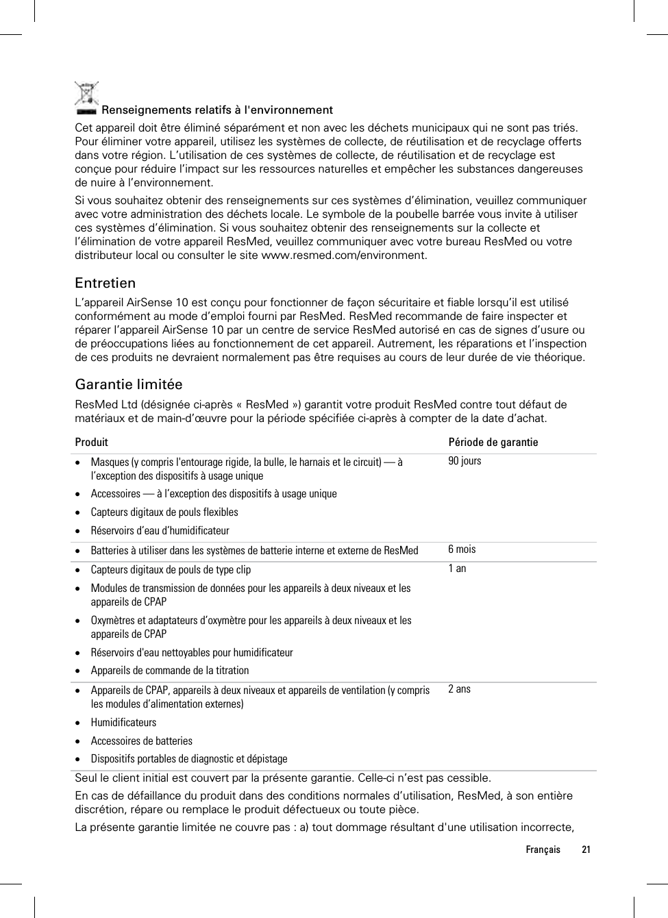  Français 21   Renseignements relatifs à l&apos;environnement Cet appareil doit être éliminé séparément et non avec les déchets municipaux qui ne sont pas triés. Pour éliminer votre appareil, utilisez les systèmes de collecte, de réutilisation et de recyclage offerts dans votre région. L’utilisation de ces systèmes de collecte, de réutilisation et de recyclage est conçue pour réduire l’impact sur les ressources naturelles et empêcher les substances dangereuses de nuire à l’environnement. Si vous souhaitez obtenir des renseignements sur ces systèmes d’élimination, veuillez communiquer avec votre administration des déchets locale. Le symbole de la poubelle barrée vous invite à utiliser ces systèmes d’élimination. Si vous souhaitez obtenir des renseignements sur la collecte et l’élimination de votre appareil ResMed, veuillez communiquer avec votre bureau ResMed ou votre distributeur local ou consulter le site www.resmed.com/environment.  Entretien L’appareil AirSense 10 est conçu pour fonctionner de façon sécuritaire et fiable lorsqu’il est utilisé conformément au mode d’emploi fourni par ResMed. ResMed recommande de faire inspecter et réparer l’appareil AirSense 10 par un centre de service ResMed autorisé en cas de signes d’usure ou de préoccupations liées au fonctionnement de cet appareil. Autrement, les réparations et l’inspection de ces produits ne devraient normalement pas être requises au cours de leur durée de vie théorique.  Garantie limitée ResMed Ltd (désignée ci-après « ResMed ») garantit votre produit ResMed contre tout défaut de matériaux et de main-d’œuvre pour la période spécifiée ci-après à compter de la date d’achat. Produit  Période de garantie  Masques (y compris l&apos;entourage rigide, la bulle, le harnais et le circuit) — à l’exception des dispositifs à usage unique  Accessoires — à l’exception des dispositifs à usage unique  Capteurs digitaux de pouls flexibles  Réservoirs d’eau d’humidificateur 90 jours Batteries à utiliser dans les systèmes de batterie interne et externe de ResMed  6 mois Capteurs digitaux de pouls de type clip  Modules de transmission de données pour les appareils à deux niveaux et les appareils de CPAP  Oxymètres et adaptateurs d’oxymètre pour les appareils à deux niveaux et les appareils de CPAP  Réservoirs d&apos;eau nettoyables pour humidificateur  Appareils de commande de la titration 1 an Appareils de CPAP, appareils à deux niveaux et appareils de ventilation (y compris les modules d’alimentation externes)  Humidificateurs  Accessoires de batteries   Dispositifs portables de diagnostic et dépistage 2 ansSeul le client initial est couvert par la présente garantie. Celle-ci n’est pas cessible. En cas de défaillance du produit dans des conditions normales d’utilisation, ResMed, à son entière discrétion, répare ou remplace le produit défectueux ou toute pièce.  La présente garantie limitée ne couvre pas : a) tout dommage résultant d&apos;une utilisation incorrecte, 