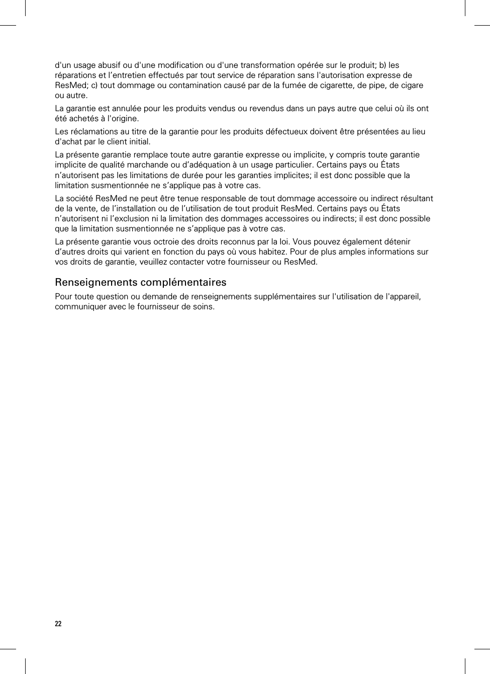 22  d&apos;un usage abusif ou d&apos;une modification ou d&apos;une transformation opérée sur le produit; b) les réparations et l’entretien effectués par tout service de réparation sans l&apos;autorisation expresse de ResMed; c) tout dommage ou contamination causé par de la fumée de cigarette, de pipe, de cigare ou autre. La garantie est annulée pour les produits vendus ou revendus dans un pays autre que celui où ils ont été achetés à l&apos;origine. Les réclamations au titre de la garantie pour les produits défectueux doivent être présentées au lieu d&apos;achat par le client initial. La présente garantie remplace toute autre garantie expresse ou implicite, y compris toute garantie implicite de qualité marchande ou d’adéquation à un usage particulier. Certains pays ou États n’autorisent pas les limitations de durée pour les garanties implicites; il est donc possible que la limitation susmentionnée ne s’applique pas à votre cas. La société ResMed ne peut être tenue responsable de tout dommage accessoire ou indirect résultant de la vente, de l’installation ou de l’utilisation de tout produit ResMed. Certains pays ou États n’autorisent ni l’exclusion ni la limitation des dommages accessoires ou indirects; il est donc possible que la limitation susmentionnée ne s’applique pas à votre cas.  La présente garantie vous octroie des droits reconnus par la loi. Vous pouvez également détenir d’autres droits qui varient en fonction du pays où vous habitez. Pour de plus amples informations sur vos droits de garantie, veuillez contacter votre fournisseur ou ResMed.  Renseignements complémentaires Pour toute question ou demande de renseignements supplémentaires sur l&apos;utilisation de l&apos;appareil, communiquer avec le fournisseur de soins.  