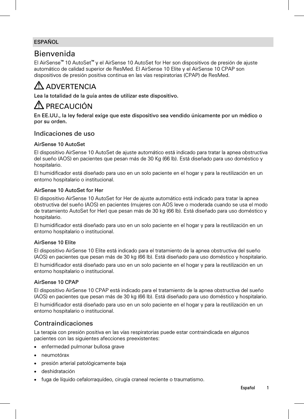  Español 1  ESPAÑOL Bienvenida El AirSense™ 10 AutoSet™ y el AirSense 10 AutoSet for Her son dispositivos de presión de ajuste automático de calidad superior de ResMed. El AirSense 10 Elite y el AirSense 10 CPAP son dispositivos de presión positiva continua en las vías respiratorias (CPAP) de ResMed.    ADVERTENCIA Lea la totalidad de la guía antes de utilizar este dispositivo.  PRECAUCIÓN En EE.UU., la ley federal exige que este dispositivo sea vendido únicamente por un médico o por su orden.  Indicaciones de uso AirSense 10 AutoSet El dispositivo AirSense 10 AutoSet de ajuste automático está indicado para tratar la apnea obstructiva del sueño (AOS) en pacientes que pesan más de 30 Kg (66 lb). Está diseñado para uso doméstico y hospitalario. El humidificador está diseñado para uso en un solo paciente en el hogar y para la reutilización en un entorno hospitalario o institucional.  AirSense 10 AutoSet for Her El dispositivo AirSense 10 AutoSet for Her de ajuste automático está indicado para tratar la apnea obstructiva del sueño (AOS) en pacientes (mujeres con AOS leve o moderada cuando se usa el modo de tratamiento AutoSet for Her) que pesan más de 30 kg (66 lb). Está diseñado para uso doméstico y hospitalario. El humidificador está diseñado para uso en un solo paciente en el hogar y para la reutilización en un entorno hospitalario o institucional.  AirSense 10 Elite El dispositivo AirSense 10 Elite está indicado para el tratamiento de la apnea obstructiva del sueño  (AOS) en pacientes que pesan más de 30 kg (66 lb). Está diseñado para uso doméstico y hospitalario. El humidificador está diseñado para uso en un solo paciente en el hogar y para la reutilización en un entorno hospitalario o institucional.  AirSense 10 CPAP El dispositivo AirSense 10 CPAP está indicado para el tratamiento de la apnea obstructiva del sueño  (AOS) en pacientes que pesan más de 30 kg (66 lb). Está diseñado para uso doméstico y hospitalario. El humidificador está diseñado para uso en un solo paciente en el hogar y para la reutilización en un entorno hospitalario o institucional.  Contraindicaciones La terapia con presión positiva en las vías respiratorias puede estar contraindicada en algunos pacientes con las siguientes afecciones preexistentes:  enfermedad pulmonar bullosa grave  neumotórax  presión arterial patológicamente baja  deshidratación  fuga de líquido cefalorraquídeo, cirugía craneal reciente o traumatismo. 