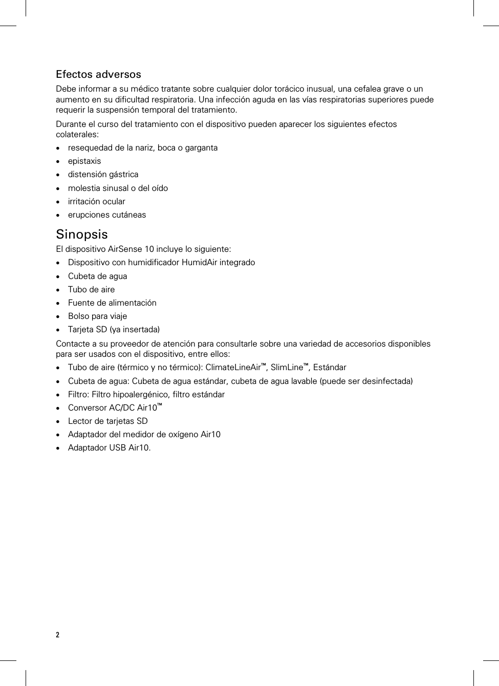 2    Efectos adversos Debe informar a su médico tratante sobre cualquier dolor torácico inusual, una cefalea grave o un aumento en su dificultad respiratoria. Una infección aguda en las vías respiratorias superiores puede requerir la suspensión temporal del tratamiento.  Durante el curso del tratamiento con el dispositivo pueden aparecer los siguientes efectos colaterales:  resequedad de la nariz, boca o garganta  epistaxis  distensión gástrica  molestia sinusal o del oído  irritación ocular  erupciones cutáneas   Sinopsis El dispositivo AirSense 10 incluye lo siguiente:  Dispositivo con humidificador HumidAir integrado  Cubeta de agua  Tubo de aire  Fuente de alimentación  Bolso para viaje  Tarjeta SD (ya insertada)  Contacte a su proveedor de atención para consultarle sobre una variedad de accesorios disponibles para ser usados con el dispositivo, entre ellos:  Tubo de aire (térmico y no térmico): ClimateLineAir™, SlimLine™, Estándar  Cubeta de agua: Cubeta de agua estándar, cubeta de agua lavable (puede ser desinfectada)  Filtro: Filtro hipoalergénico, filtro estándar  Conversor AC/DC Air10™  Lector de tarjetas SD  Adaptador del medidor de oxígeno Air10  Adaptador USB Air10.   