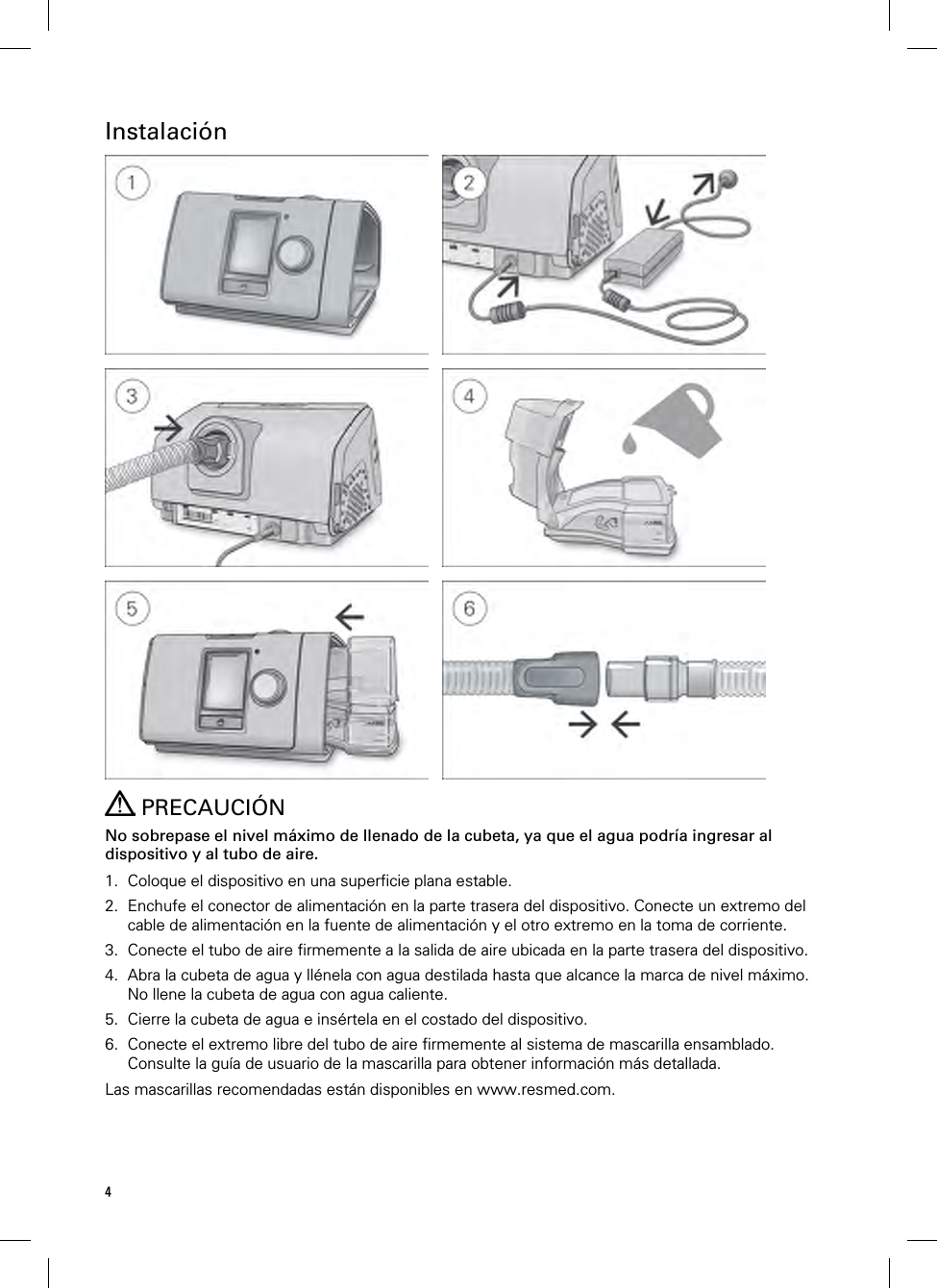 4  Instalación             PRECAUCIÓN No sobrepase el nivel máximo de llenado de la cubeta, ya que el agua podría ingresar al dispositivo y al tubo de aire.  1. Coloque el dispositivo en una superficie plana estable. 2. Enchufe el conector de alimentación en la parte trasera del dispositivo. Conecte un extremo del cable de alimentación en la fuente de alimentación y el otro extremo en la toma de corriente. 3. Conecte el tubo de aire firmemente a la salida de aire ubicada en la parte trasera del dispositivo. 4. Abra la cubeta de agua y llénela con agua destilada hasta que alcance la marca de nivel máximo. No llene la cubeta de agua con agua caliente. 5. Cierre la cubeta de agua e insértela en el costado del dispositivo. 6. Conecte el extremo libre del tubo de aire firmemente al sistema de mascarilla ensamblado. Consulte la guía de usuario de la mascarilla para obtener información más detallada. Las mascarillas recomendadas están disponibles en www.resmed.com.  