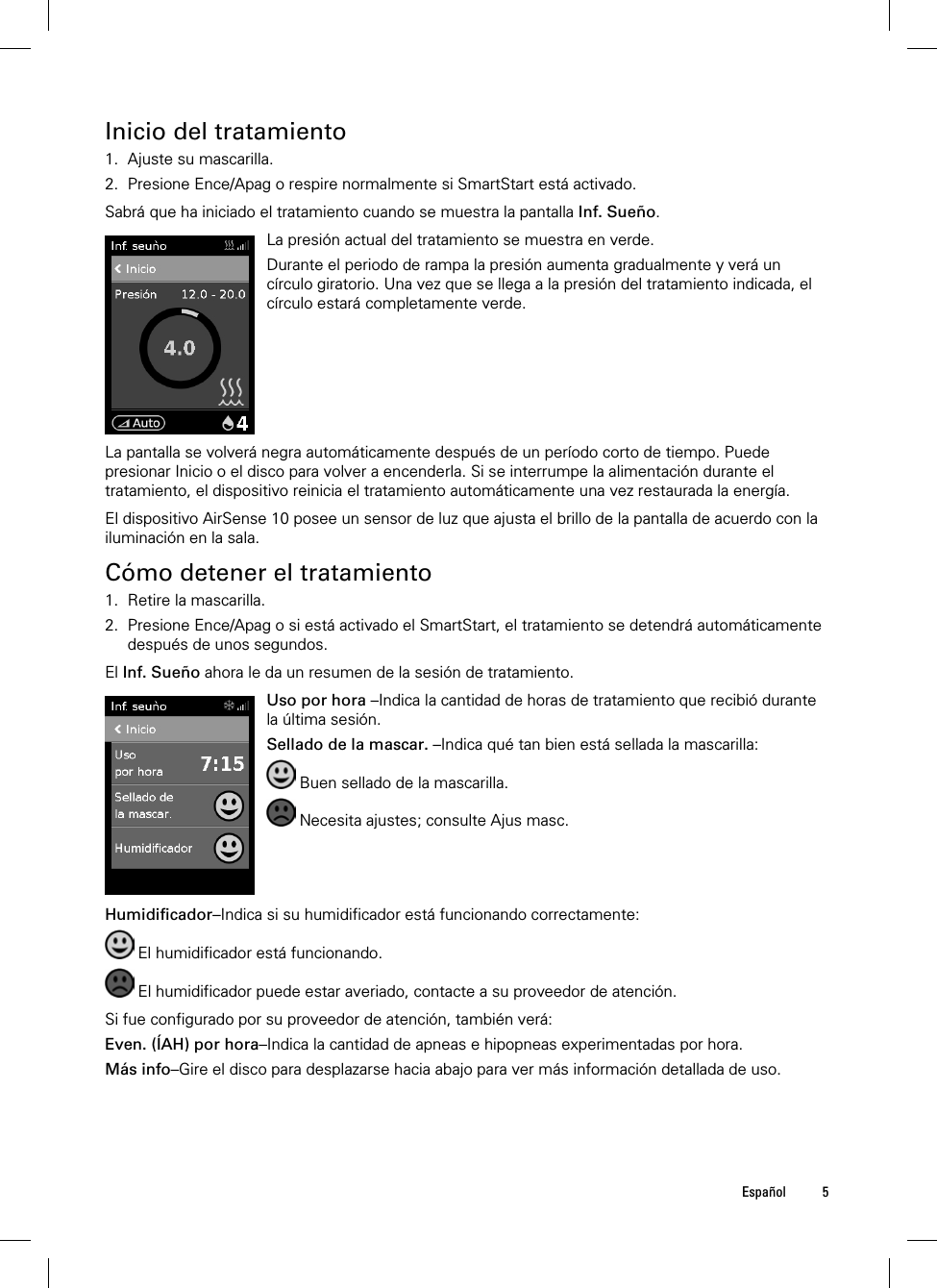  Español 5  Inicio del tratamiento 1. Ajuste su mascarilla. 2. Presione Ence/Apag o respire normalmente si SmartStart está activado.  Sabrá que ha iniciado el tratamiento cuando se muestra la pantalla Inf. Sueño.   La presión actual del tratamiento se muestra en verde.Durante el periodo de rampa la presión aumenta gradualmente y verá un círculo giratorio. Una vez que se llega a la presión del tratamiento indicada, el círculo estará completamente verde.  La pantalla se volverá negra automáticamente después de un período corto de tiempo. Puede presionar Inicio o el disco para volver a encenderla. Si se interrumpe la alimentación durante el tratamiento, el dispositivo reinicia el tratamiento automáticamente una vez restaurada la energía.  El dispositivo AirSense 10 posee un sensor de luz que ajusta el brillo de la pantalla de acuerdo con la iluminación en la sala.  Cómo detener el tratamiento 1. Retire la mascarilla. 2. Presione Ence/Apag o si está activado el SmartStart, el tratamiento se detendrá automáticamente después de unos segundos.  El Inf. Sueño ahora le da un resumen de la sesión de tratamiento.   Uso por hora–Indica la cantidad de horas de tratamiento que recibió durante la última sesión. Sellado de la mascar. –Indica qué tan bien está sellada la mascarilla:  Buen sellado de la mascarilla.  Necesita ajustes; consulte Ajus masc.   Humidificador–Indica si su humidificador está funcionando correctamente:  El humidificador está funcionando.  El humidificador puede estar averiado, contacte a su proveedor de atención.  Si fue configurado por su proveedor de atención, también verá: Even. (ÍAH) por hora–Indica la cantidad de apneas e hipopneas experimentadas por hora. Más info–Gire el disco para desplazarse hacia abajo para ver más información detallada de uso.  