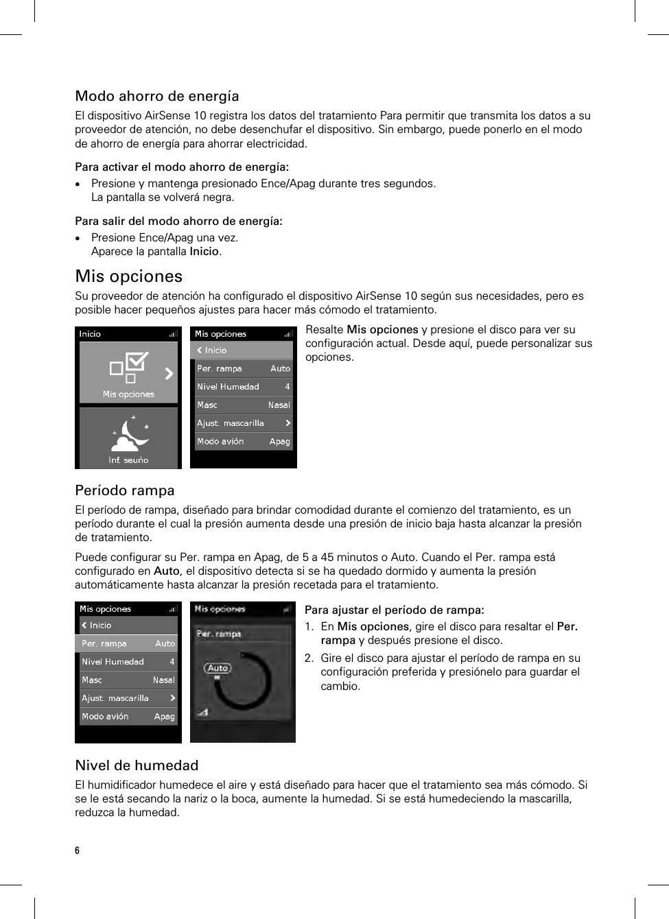 6  Modo ahorro de energía El dispositivo AirSense 10 registra los datos del tratamiento Para permitir que transmita los datos a su proveedor de atención, no debe desenchufar el dispositivo. Sin embargo, puede ponerlo en el modo de ahorro de energía para ahorrar electricidad. Para activar el modo ahorro de energía:  Presione y mantenga presionado Ence/Apag durante tres segundos. La pantalla se volverá negra. Para salir del modo ahorro de energía:  Presione Ence/Apag una vez. Aparece la pantalla Inicio.  Mis opciones Su proveedor de atención ha configurado el dispositivo AirSense 10 según sus necesidades, pero es posible hacer pequeños ajustes para hacer más cómodo el tratamiento.   Resalte Mis opciones y presione el disco para ver su configuración actual. Desde aquí, puede personalizar sus opciones.   Período rampa El período de rampa, diseñado para brindar comodidad durante el comienzo del tratamiento, es un período durante el cual la presión aumenta desde una presión de inicio baja hasta alcanzar la presión de tratamiento.  Puede configurar su Per. rampa en Apag, de 5 a 45 minutos o Auto. Cuando el Per. rampa está configurado en Auto, el dispositivo detecta si se ha quedado dormido y aumenta la presión automáticamente hasta alcanzar la presión recetada para el tratamiento.   Para ajustar el período de rampa: 1. En Mis opciones, gire el disco para resaltar el Per. rampa y después presione el disco. 2. Gire el disco para ajustar el período de rampa en su configuración preferida y presiónelo para guardar el cambio.    Nivel de humedad El humidificador humedece el aire y está diseñado para hacer que el tratamiento sea más cómodo. Si se le está secando la nariz o la boca, aumente la humedad. Si se está humedeciendo la mascarilla, reduzca la humedad.  