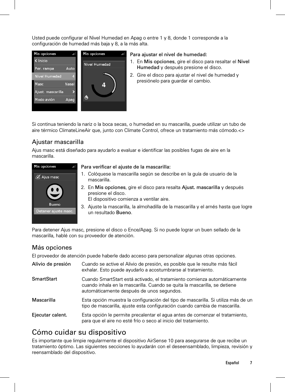  Español 7  Usted puede configurar el Nivel Humedad en Apag o entre 1 y 8, donde 1 corresponde a la configuración de humedad más baja y 8, a la más alta.   Para ajustar el nivel de humedad: 1. En Mis opciones, gire el disco para resaltar el Nivel Humedad y después presione el disco. 2. Gire el disco para ajustar el nivel de humedad y presiónelo para guardar el cambio.   Si continua teniendo la nariz o la boca secas, o humedad en su mascarilla, puede utilizar un tubo de aire térmico ClimateLineAir que, junto con Climate Control, ofrece un tratamiento más cómodo.&lt;&gt;  Ajustar mascarilla Ajus masc está diseñado para ayudarlo a evaluar e identificar las posibles fugas de aire en la mascarilla.   Para verificar el ajuste de la mascarilla: 1. Colóquese la mascarilla según se describe en la guía de usuario de la mascarilla. 2. En Mis opciones, gire el disco para resalta Ajust. mascarilla y después presione el disco. El dispositivo comienza a ventilar aire. 3. Ajuste la mascarilla, la almohadilla de la mascarilla y el arnés hasta que logre un resultado Bueno.    Para detener Ajus masc, presione el disco o Ence/Apag. Si no puede lograr un buen sellado de la mascarilla, hablé con su proveedor de atención.  Más opciones El proveedor de atención puede haberle dado acceso para personalizar algunas otras opciones.  Alivio de presión Cuando se active el Alivio de presión, es posible que le resulte más fácil exhalar. Esto puede ayudarlo a acostumbrarse al tratamiento.   SmartStart Cuando SmartStart está activado, el tratamiento comienza automáticamente cuando inhala en la mascarilla. Cuando se quita la mascarilla, se detiene automáticamente después de unos segundos.   Mascarilla Esta opción muestra la configuración del tipo de mascarilla. Si utiliza más de un tipo de mascarilla, ajuste esta configuración cuando cambia de mascarilla.   Ejecutar calent. Esta opción le permite precalentar el agua antes de comenzar el tratamiento, para que el aire no esté frío o seco al inicio del tratamiento.   Cómo cuidar su dispositivo Es importante que limpie regularmente el dispositivo AirSense 10 para asegurarse de que recibe un tratamiento óptimo. Las siguientes secciones lo ayudarán con el deseensamblado, limpieza, revisión y reensamblado del dispositivo.  