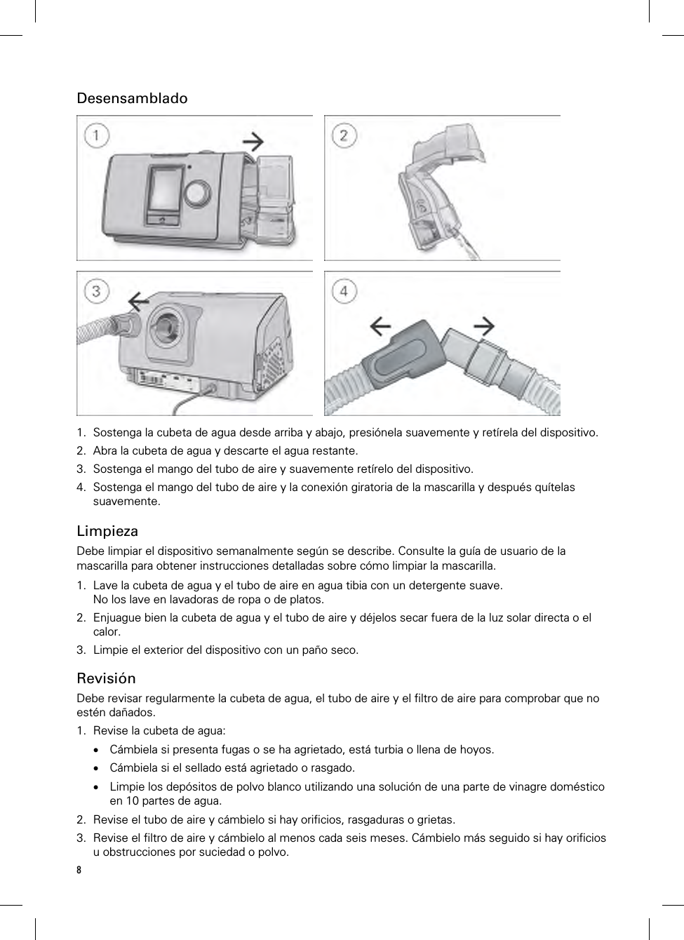 8  Desensamblado         1. Sostenga la cubeta de agua desde arriba y abajo, presiónela suavemente y retírela del dispositivo. 2. Abra la cubeta de agua y descarte el agua restante. 3. Sostenga el mango del tubo de aire y suavemente retírelo del dispositivo. 4. Sostenga el mango del tubo de aire y la conexión giratoria de la mascarilla y después quítelas suavemente.   Limpieza Debe limpiar el dispositivo semanalmente según se describe. Consulte la guía de usuario de la mascarilla para obtener instrucciones detalladas sobre cómo limpiar la mascarilla.  1. Lave la cubeta de agua y el tubo de aire en agua tibia con un detergente suave. No los lave en lavadoras de ropa o de platos. 2. Enjuague bien la cubeta de agua y el tubo de aire y déjelos secar fuera de la luz solar directa o el calor. 3. Limpie el exterior del dispositivo con un paño seco.  Revisión Debe revisar regularmente la cubeta de agua, el tubo de aire y el filtro de aire para comprobar que no estén dañados. 1. Revise la cubeta de agua:  Cámbiela si presenta fugas o se ha agrietado, está turbia o llena de hoyos.  Cámbiela si el sellado está agrietado o rasgado.  Limpie los depósitos de polvo blanco utilizando una solución de una parte de vinagre doméstico en 10 partes de agua. 2. Revise el tubo de aire y cámbielo si hay orificios, rasgaduras o grietas. 3. Revise el filtro de aire y cámbielo al menos cada seis meses. Cámbielo más seguido si hay orificios u obstrucciones por suciedad o polvo. 