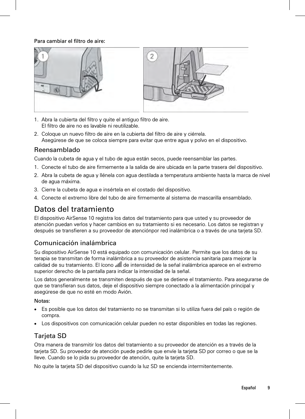  Español 9   Para cambiar el filtro de aire:    1. Abra la cubierta del filtro y quite el antiguo filtro de aire. El filtro de aire no es lavable ni reutilizable. 2. Coloque un nuevo filtro de aire en la cubierta del filtro de aire y ciérrela. Asegúrese de que se coloca siempre para evitar que entre agua y polvo en el dispositivo.  Reensamblado Cuando la cubeta de agua y el tubo de agua están secos, puede reensamblar las partes. 1. Conecte el tubo de aire firmemente a la salida de aire ubicada en la parte trasera del dispositivo. 2. Abra la cubeta de agua y llénela con agua destilada a temperatura ambiente hasta la marca de nivel de agua máxima. 3. Cierre la cubeta de agua e insértela en el costado del dispositivo. 4. Conecte el extremo libre del tubo de aire firmemente al sistema de mascarilla ensamblado.  Datos del tratamiento El dispositivo AirSense 10 registra los datos del tratamiento para que usted y su proveedor de atención puedan verlos y hacer cambios en su tratamiento si es necesario. Los datos se registran y después se transfieren a su proveedor de atenciónpor red inalámbrica o a través de una tarjeta SD.  Comunicación inalámbrica Su dispositivo AirSense 10 está equipado con comunicación celular. Permite que los datos de su terapia se transmitan de forma inalámbrica a su proveedor de asistencia sanitaria para mejorar la calidad de su tratamiento. El ícono   de intensidad de la señal inalámbrica aparece en el extremo superior derecho de la pantalla para indicar la intensidad de la señal. Los datos generalmente se transmiten después de que se detiene el tratamiento. Para asegurarse de que se transfieran sus datos, deje el dispositivo siempre conectado a la alimentación principal y asegúrese de que no esté en modo Avión.  Notas:  Es posible que los datos del tratamiento no se transmitan si lo utiliza fuera del país o región de compra.  Los dispositivos con comunicación celular pueden no estar disponibles en todas las regiones.  Tarjeta SD Otra manera de transmitir los datos del tratamiento a su proveedor de atención es a través de la tarjeta SD. Su proveedor de atención puede pedirle que envíe la tarjeta SD por correo o que se la lleve. Cuando se lo pida su proveedor de atención, quite la tarjeta SD.  No quite la tarjeta SD del dispositivo cuando la luz SD se encienda intermitentemente.  