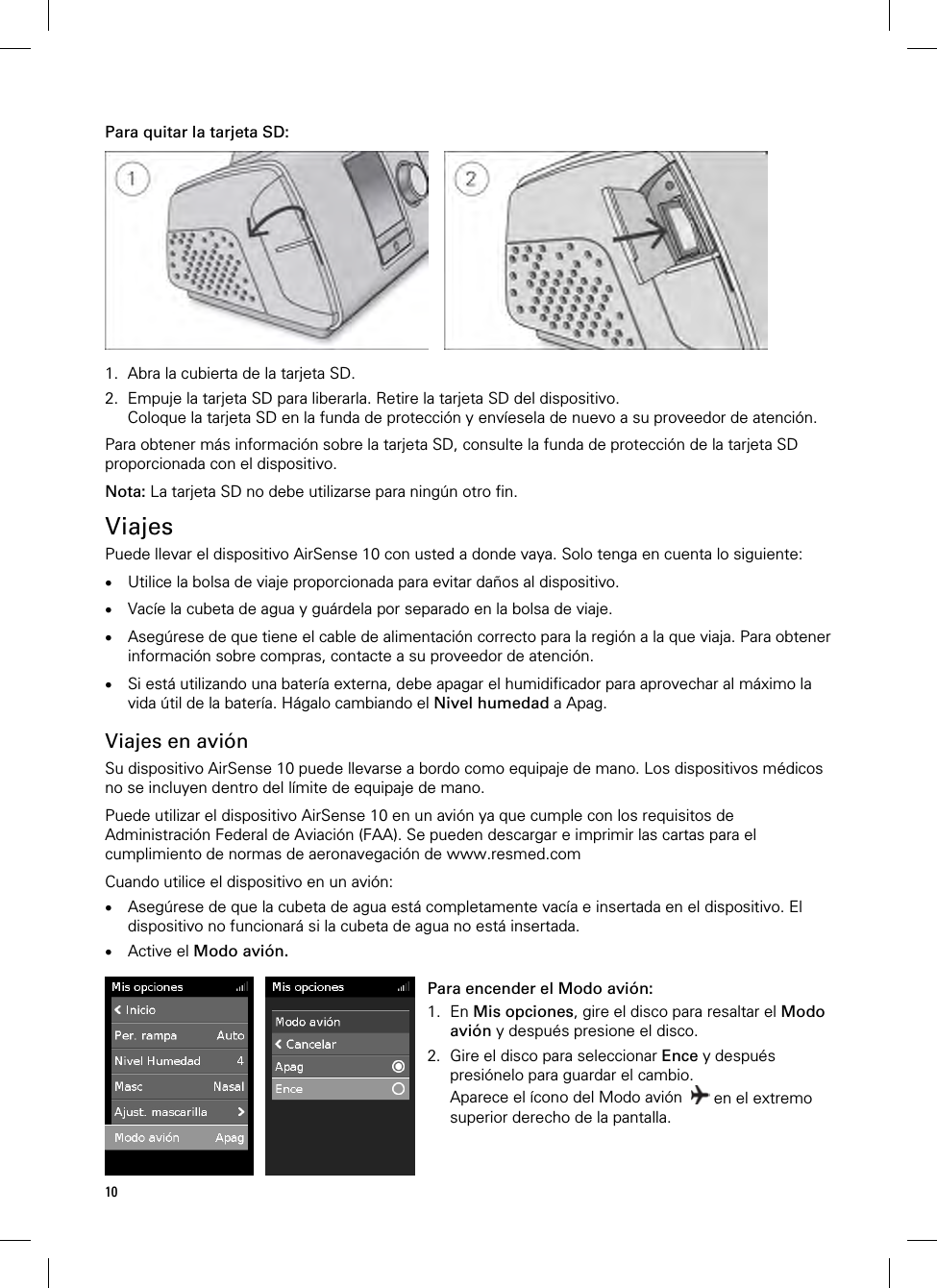 10  Para quitar la tarjeta SD:      1. Abra la cubierta de la tarjeta SD. 2. Empuje la tarjeta SD para liberarla. Retire la tarjeta SD del dispositivo. Coloque la tarjeta SD en la funda de protección y envíesela de nuevo a su proveedor de atención.  Para obtener más información sobre la tarjeta SD, consulte la funda de protección de la tarjeta SD proporcionada con el dispositivo.  Nota: La tarjeta SD no debe utilizarse para ningún otro fin.  Viajes Puede llevar el dispositivo AirSense 10 con usted a donde vaya. Solo tenga en cuenta lo siguiente:   Utilice la bolsa de viaje proporcionada para evitar daños al dispositivo.   Vacíe la cubeta de agua y guárdela por separado en la bolsa de viaje.   Asegúrese de que tiene el cable de alimentación correcto para la región a la que viaja. Para obtener información sobre compras, contacte a su proveedor de atención.   Si está utilizando una batería externa, debe apagar el humidificador para aprovechar al máximo la vida útil de la batería. Hágalo cambiando el Nivel humedad a Apag.  Viajes en avión Su dispositivo AirSense 10 puede llevarse a bordo como equipaje de mano. Los dispositivos médicos no se incluyen dentro del límite de equipaje de mano.  Puede utilizar el dispositivo AirSense 10 en un avión ya que cumple con los requisitos de Administración Federal de Aviación (FAA). Se pueden descargar e imprimir las cartas para el cumplimiento de normas de aeronavegación de www.resmed.com  Cuando utilice el dispositivo en un avión:  Asegúrese de que la cubeta de agua está completamente vacía e insertada en el dispositivo. El dispositivo no funcionará si la cubeta de agua no está insertada.  Active el Modo avión.    Para encender el Modo avión: 1. En Mis opciones, gire el disco para resaltar el Modo avión y después presione el disco. 2. Gire el disco para seleccionar Ence y después presiónelo para guardar el cambio. Aparece el ícono del Modo avión    en el extremo superior derecho de la pantalla. 