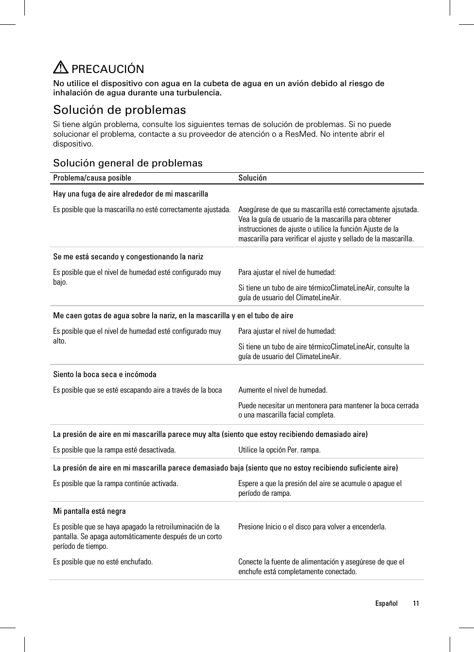  Español 11     PRECAUCIÓN No utilice el dispositivo con agua en la cubeta de agua en un avión debido al riesgo de inhalación de agua durante una turbulencia.  Solución de problemas Si tiene algún problema, consulte los siguientes temas de solución de problemas. Si no puede solucionar el problema, contacte a su proveedor de atención o a ResMed. No intente abrir el dispositivo.  Solución general de problemas Problema/causa posible  Solución Hay una fuga de aire alrededor de mi mascarilla Es posible que la mascarilla no esté correctamente ajustada.  Asegúrese de que su mascarilla esté correctamente ajsutada. Vea la guía de usuario de la mascarilla para obtener instrucciones de ajuste o utilice la función Ajuste de la mascarilla para verificar el ajuste y sellado de la mascarilla. Se me está secando y congestionando la nariz Es posible que el nivel de humedad esté configurado muy bajo. Para ajustar el nivel de humedad: Si tiene un tubo de aire térmicoClimateLineAir, consulte la guía de usuario del ClimateLineAir. Me caen gotas de agua sobre la nariz, en la mascarilla y en el tubo de aire Es posible que el nivel de humedad esté configurado muy alto. Para ajustar el nivel de humedad: Si tiene un tubo de aire térmicoClimateLineAir, consulte la guía de usuario del ClimateLineAir. Siento la boca seca e incómoda Es posible que se esté escapando aire a través de la boca  Aumente el nivel de humedad. Puede necesitar un mentonera para mantener la boca cerrada o una mascarilla facial completa.  La presión de aire en mi mascarilla parece muy alta (siento que estoy recibiendo demasiado aire) Es posible que la rampa esté desactivada.  Utilice la opción Per. rampa. La presión de aire en mi mascarilla parece demasiado baja (siento que no estoy recibiendo suficiente aire) Es posible que la rampa continúe activada.  Espere a que la presión del aire se acumule o apague el período de rampa. Mi pantalla está negra Es posible que se haya apagado la retroiluminación de la pantalla. Se apaga automáticamente después de un corto período de tiempo. Presione Inicio o el disco para volver a encenderla. Es posible que no esté enchufado.  Conecte la fuente de alimentación y asegúrese de que el enchufe está completamente conectado. 