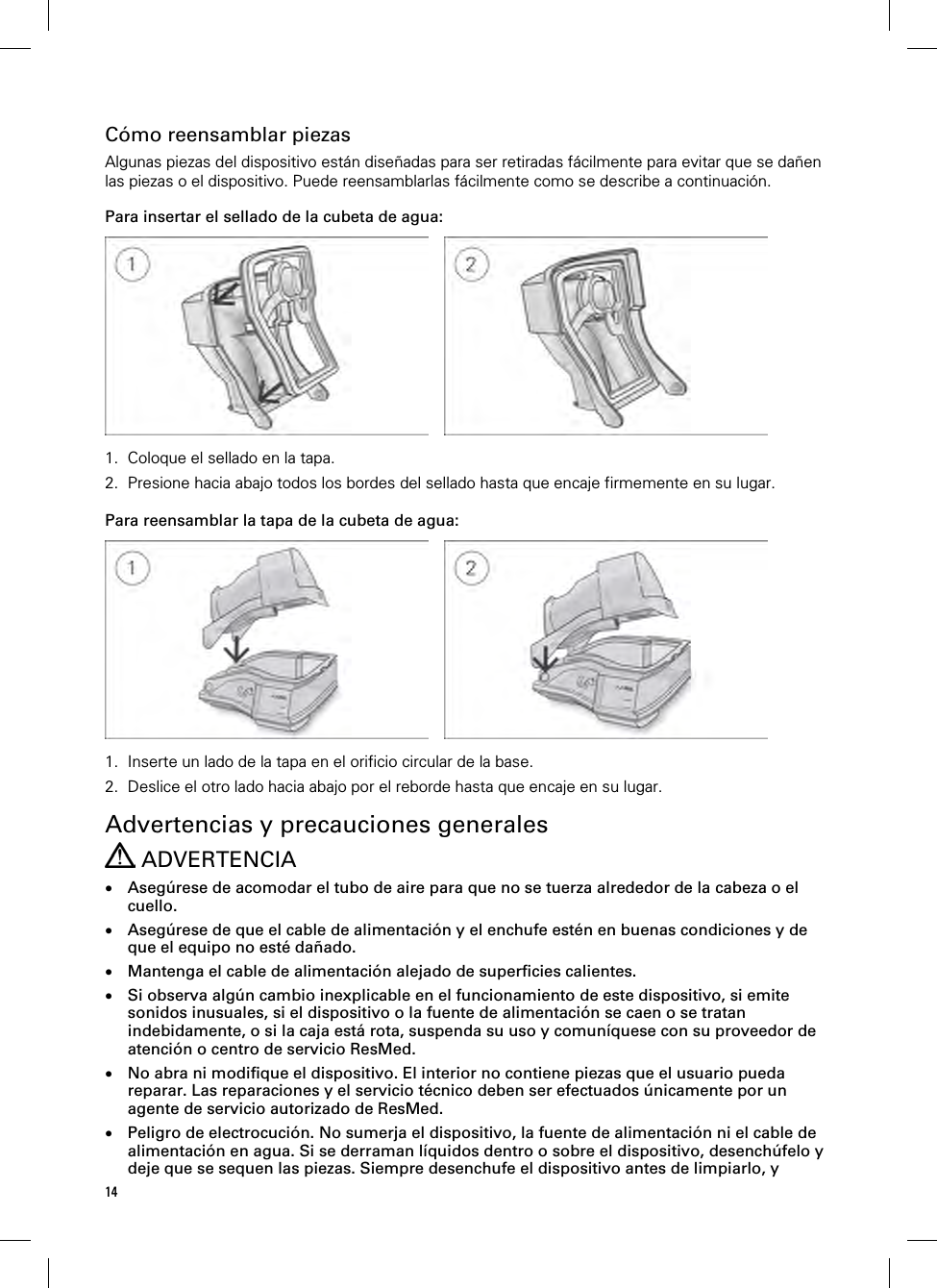 14  Cómo reensamblar piezas Algunas piezas del dispositivo están diseñadas para ser retiradas fácilmente para evitar que se dañen las piezas o el dispositivo. Puede reensamblarlas fácilmente como se describe a continuación.  Para insertar el sellado de la cubeta de agua:      1. Coloque el sellado en la tapa. 2. Presione hacia abajo todos los bordes del sellado hasta que encaje firmemente en su lugar.   Para reensamblar la tapa de la cubeta de agua:      1. Inserte un lado de la tapa en el orificio circular de la base. 2. Deslice el otro lado hacia abajo por el reborde hasta que encaje en su lugar.   Advertencias y precauciones generales  ADVERTENCIA  Asegúrese de acomodar el tubo de aire para que no se tuerza alrededor de la cabeza o el cuello.  Asegúrese de que el cable de alimentación y el enchufe estén en buenas condiciones y de que el equipo no esté dañado.  Mantenga el cable de alimentación alejado de superficies calientes.  Si observa algún cambio inexplicable en el funcionamiento de este dispositivo, si emite sonidos inusuales, si el dispositivo o la fuente de alimentación se caen o se tratan indebidamente, o si la caja está rota, suspenda su uso y comuníquese con su proveedor de atención o centro de servicio ResMed.  No abra ni modifique el dispositivo. El interior no contiene piezas que el usuario pueda reparar. Las reparaciones y el servicio técnico deben ser efectuados únicamente por un agente de servicio autorizado de ResMed.  Peligro de electrocución. No sumerja el dispositivo, la fuente de alimentación ni el cable de alimentación en agua. Si se derraman líquidos dentro o sobre el dispositivo, desenchúfelo y deje que se sequen las piezas. Siempre desenchufe el dispositivo antes de limpiarlo, y 