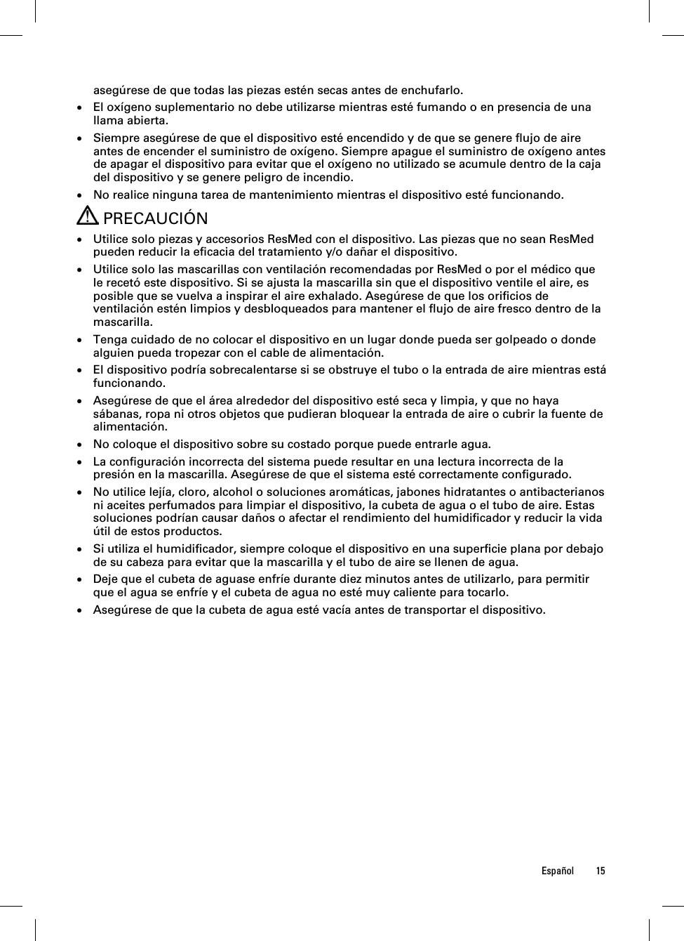  Español 15  asegúrese de que todas las piezas estén secas antes de enchufarlo.  El oxígeno suplementario no debe utilizarse mientras esté fumando o en presencia de una llama abierta.  Siempre asegúrese de que el dispositivo esté encendido y de que se genere flujo de aire antes de encender el suministro de oxígeno. Siempre apague el suministro de oxígeno antes de apagar el dispositivo para evitar que el oxígeno no utilizado se acumule dentro de la caja del dispositivo y se genere peligro de incendio.  No realice ninguna tarea de mantenimiento mientras el dispositivo esté funcionando.  PRECAUCIÓN  Utilice solo piezas y accesorios ResMed con el dispositivo. Las piezas que no sean ResMed pueden reducir la eficacia del tratamiento y/o dañar el dispositivo.  Utilice solo las mascarillas con ventilación recomendadas por ResMed o por el médico que le recetó este dispositivo. Si se ajusta la mascarilla sin que el dispositivo ventile el aire, es posible que se vuelva a inspirar el aire exhalado. Asegúrese de que los orificios de ventilación estén limpios y desbloqueados para mantener el flujo de aire fresco dentro de la mascarilla.  Tenga cuidado de no colocar el dispositivo en un lugar donde pueda ser golpeado o donde alguien pueda tropezar con el cable de alimentación.  El dispositivo podría sobrecalentarse si se obstruye el tubo o la entrada de aire mientras está funcionando.  Asegúrese de que el área alrededor del dispositivo esté seca y limpia, y que no haya sábanas, ropa ni otros objetos que pudieran bloquear la entrada de aire o cubrir la fuente de alimentación.  No coloque el dispositivo sobre su costado porque puede entrarle agua.  La configuración incorrecta del sistema puede resultar en una lectura incorrecta de la presión en la mascarilla. Asegúrese de que el sistema esté correctamente configurado.  No utilice lejía, cloro, alcohol o soluciones aromáticas, jabones hidratantes o antibacterianos ni aceites perfumados para limpiar el dispositivo, la cubeta de agua o el tubo de aire. Estas soluciones podrían causar daños o afectar el rendimiento del humidificador y reducir la vida útil de estos productos.  Si utiliza el humidificador, siempre coloque el dispositivo en una superficie plana por debajo de su cabeza para evitar que la mascarilla y el tubo de aire se llenen de agua.  Deje que el cubeta de aguase enfríe durante diez minutos antes de utilizarlo, para permitir que el agua se enfríe y el cubeta de agua no esté muy caliente para tocarlo.  Asegúrese de que la cubeta de agua esté vacía antes de transportar el dispositivo.  