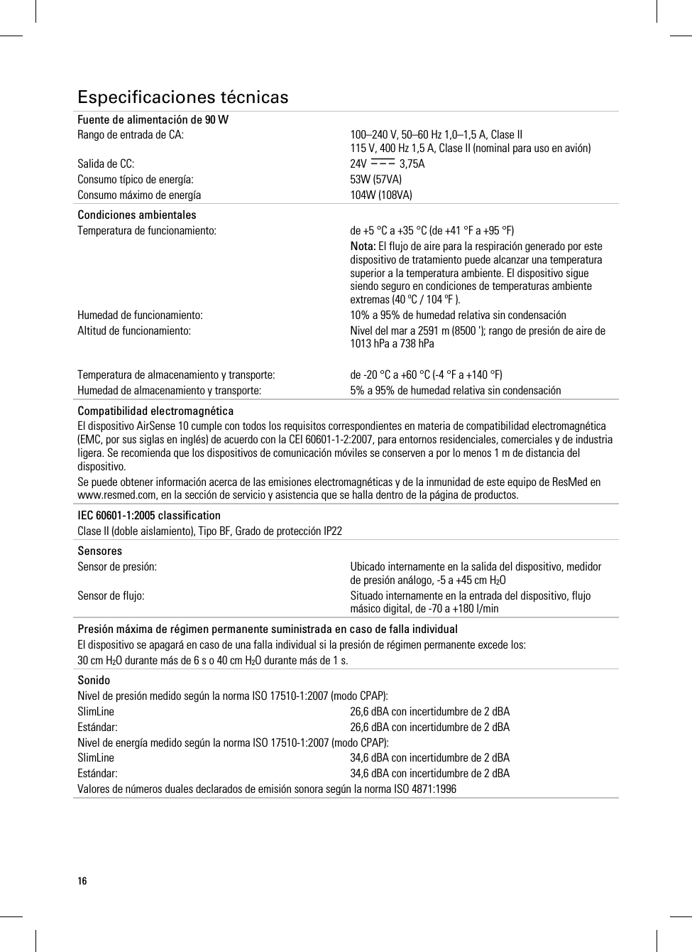 16  Especificaciones técnicas Fuente de alimentación de 90 W Rango de entrada de CA:  100–240 V, 50–60 Hz 1,0–1,5 A, Clase II 115 V, 400 Hz 1,5 A, Clase II (nominal para uso en avión) Salida de CC:  24V   3,75A Consumo típico de energía: 53W (57VA) Consumo máximo de energía  104W (108VA)   Condiciones ambientales   Temperatura de funcionamiento:  de +5 °C a +35 °C (de +41 °F a +95 °F)  Nota: El flujo de aire para la respiración generado por este dispositivo de tratamiento puede alcanzar una temperatura superior a la temperatura ambiente. El dispositivo sigue siendo seguro en condiciones de temperaturas ambiente extremas (40 ºC / 104 ºF ). Humedad de funcionamiento:  10% a 95% de humedad relativa sin condensación Altitud de funcionamiento:  Nivel del mar a 2591 m (8500 &apos;); rango de presión de aire de 1013 hPa a 738 hPa  Temperatura de almacenamiento y transporte:  de -20 °C a +60 °C (-4 °F a +140 °F) Humedad de almacenamiento y transporte:  5% a 95% de humedad relativa sin condensación   Compatibilidad electromagnética El dispositivo AirSense 10 cumple con todos los requisitos correspondientes en materia de compatibilidad electromagnética (EMC, por sus siglas en inglés) de acuerdo con la CEI 60601-1-2:2007, para entornos residenciales, comerciales y de industria ligera. Se recomienda que los dispositivos de comunicación móviles se conserven a por lo menos 1 m de distancia del dispositivo. Se puede obtener información acerca de las emisiones electromagnéticas y de la inmunidad de este equipo de ResMed en www.resmed.com, en la sección de servicio y asistencia que se halla dentro de la página de productos.   IEC 60601-1:2005 classification Clase II (doble aislamiento), Tipo BF, Grado de protección IP22   Sensores Sensor de presión:  Ubicado internamente en la salida del dispositivo, medidor de presión análogo, -5 a +45 cm H2O Sensor de flujo:  Situado internamente en la entrada del dispositivo, flujo másico digital, de -70 a +180 l/min   Presión máxima de régimen permanente suministrada en caso de falla individual El dispositivo se apagará en caso de una falla individual si la presión de régimen permanente excede los: 30 cm H2O durante más de 6 s o 40 cm H2O durante más de 1 s.   Sonido Nivel de presión medido según la norma ISO 17510-1:2007 (modo CPAP): SlimLine  26,6 dBA con incertidumbre de 2 dBA Estándar:  26,6 dBA con incertidumbre de 2 dBA Nivel de energía medido según la norma ISO 17510-1:2007 (modo CPAP): SlimLine  34,6 dBA con incertidumbre de 2 dBA Estándar:  34,6 dBA con incertidumbre de 2 dBA Valores de números duales declarados de emisión sonora según la norma ISO 4871:1996   