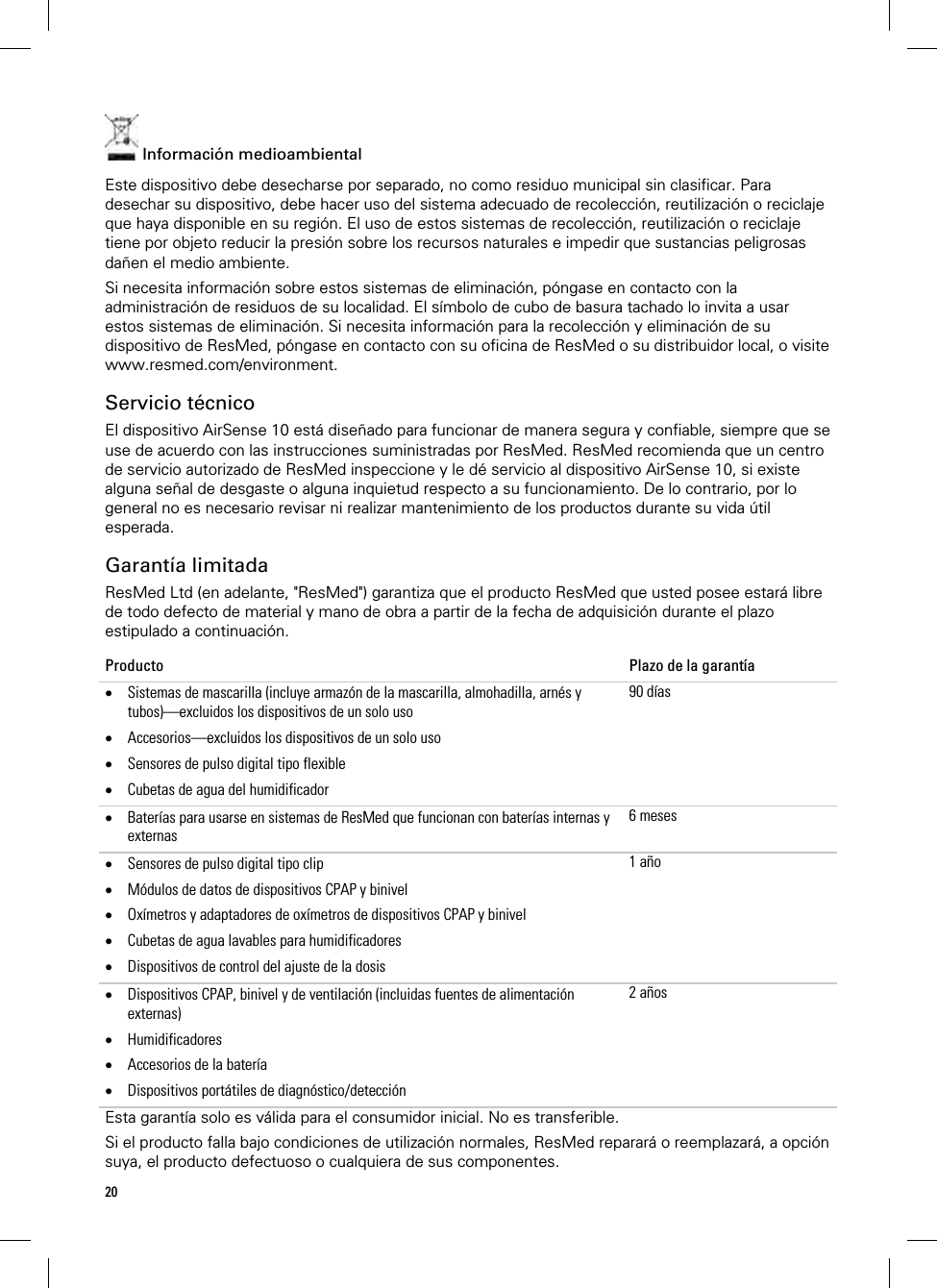 20   Información medioambiental Este dispositivo debe desecharse por separado, no como residuo municipal sin clasificar. Para desechar su dispositivo, debe hacer uso del sistema adecuado de recolección, reutilización o reciclaje que haya disponible en su región. El uso de estos sistemas de recolección, reutilización o reciclaje tiene por objeto reducir la presión sobre los recursos naturales e impedir que sustancias peligrosas dañen el medio ambiente. Si necesita información sobre estos sistemas de eliminación, póngase en contacto con la administración de residuos de su localidad. El símbolo de cubo de basura tachado lo invita a usar estos sistemas de eliminación. Si necesita información para la recolección y eliminación de su dispositivo de ResMed, póngase en contacto con su oficina de ResMed o su distribuidor local, o visite www.resmed.com/environment.  Servicio técnico El dispositivo AirSense 10 está diseñado para funcionar de manera segura y confiable, siempre que se use de acuerdo con las instrucciones suministradas por ResMed. ResMed recomienda que un centro de servicio autorizado de ResMed inspeccione y le dé servicio al dispositivo AirSense 10, si existe alguna señal de desgaste o alguna inquietud respecto a su funcionamiento. De lo contrario, por lo general no es necesario revisar ni realizar mantenimiento de los productos durante su vida útil esperada.  Garantía limitada ResMed Ltd (en adelante, &quot;ResMed&quot;) garantiza que el producto ResMed que usted posee estará libre de todo defecto de material y mano de obra a partir de la fecha de adquisición durante el plazo estipulado a continuación. Producto  Plazo de la garantía  Sistemas de mascarilla (incluye armazón de la mascarilla, almohadilla, arnés y tubos)—excluidos los dispositivos de un solo uso  Accesorios—excluidos los dispositivos de un solo uso  Sensores de pulso digital tipo flexible  Cubetas de agua del humidificador 90 días Baterías para usarse en sistemas de ResMed que funcionan con baterías internas y externas 6 meses Sensores de pulso digital tipo clip  Módulos de datos de dispositivos CPAP y binivel  Oxímetros y adaptadores de oxímetros de dispositivos CPAP y binivel  Cubetas de agua lavables para humidificadores  Dispositivos de control del ajuste de la dosis 1 año Dispositivos CPAP, binivel y de ventilación (incluidas fuentes de alimentación externas)  Humidificadores  Accesorios de la batería   Dispositivos portátiles de diagnóstico/detección 2 añosEsta garantía solo es válida para el consumidor inicial. No es transferible. Si el producto falla bajo condiciones de utilización normales, ResMed reparará o reemplazará, a opción suya, el producto defectuoso o cualquiera de sus componentes.  