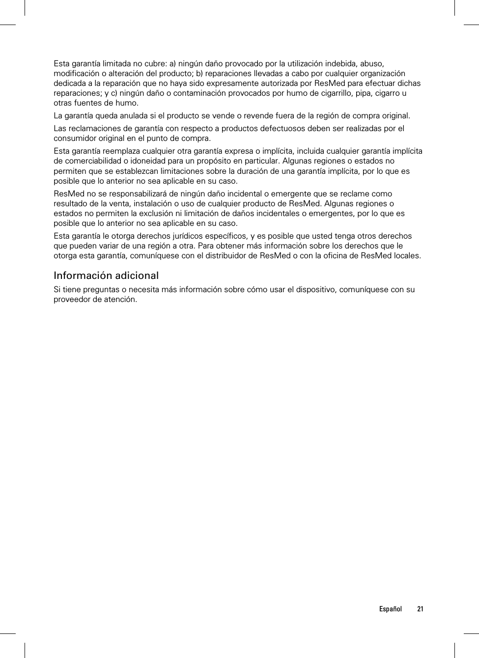  Español 21  Esta garantía limitada no cubre: a) ningún daño provocado por la utilización indebida, abuso, modificación o alteración del producto; b) reparaciones llevadas a cabo por cualquier organización dedicada a la reparación que no haya sido expresamente autorizada por ResMed para efectuar dichas reparaciones; y c) ningún daño o contaminación provocados por humo de cigarrillo, pipa, cigarro u otras fuentes de humo. La garantía queda anulada si el producto se vende o revende fuera de la región de compra original. Las reclamaciones de garantía con respecto a productos defectuosos deben ser realizadas por el consumidor original en el punto de compra. Esta garantía reemplaza cualquier otra garantía expresa o implícita, incluida cualquier garantía implícita de comerciabilidad o idoneidad para un propósito en particular. Algunas regiones o estados no permiten que se establezcan limitaciones sobre la duración de una garantía implícita, por lo que es posible que lo anterior no sea aplicable en su caso. ResMed no se responsabilizará de ningún daño incidental o emergente que se reclame como resultado de la venta, instalación o uso de cualquier producto de ResMed. Algunas regiones o estados no permiten la exclusión ni limitación de daños incidentales o emergentes, por lo que es posible que lo anterior no sea aplicable en su caso.  Esta garantía le otorga derechos jurídicos específicos, y es posible que usted tenga otros derechos que pueden variar de una región a otra. Para obtener más información sobre los derechos que le otorga esta garantía, comuníquese con el distribuidor de ResMed o con la oficina de ResMed locales.  Información adicional Si tiene preguntas o necesita más información sobre cómo usar el dispositivo, comuníquese con su proveedor de atención.  