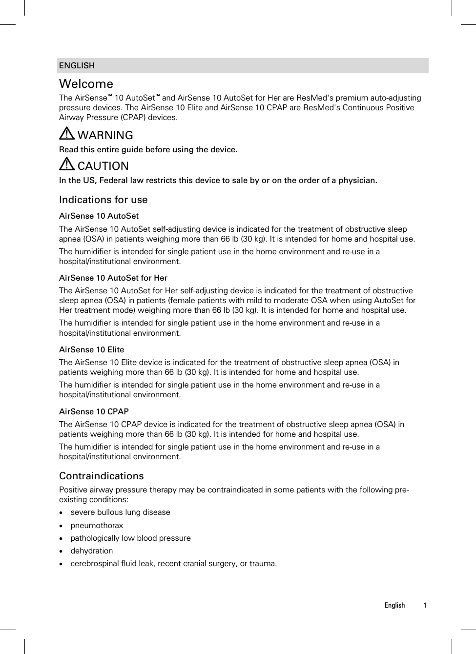  English 1  ENGLISH Welcome The AirSense™ 10 AutoSet™ and AirSense 10 AutoSet for Her are ResMed&apos;s premium auto-adjusting pressure devices. The AirSense 10 Elite and AirSense 10 CPAP are ResMed&apos;s Continuous Positive Airway Pressure (CPAP) devices.    WARNING Read this entire guide before using the device.  CAUTION In the US, Federal law restricts this device to sale by or on the order of a physician.  Indications for use AirSense 10 AutoSet The AirSense 10 AutoSet self-adjusting device is indicated for the treatment of obstructive sleep apnea (OSA) in patients weighing more than 66 lb (30 kg). It is intended for home and hospital use. The humidifier is intended for single patient use in the home environment and re-use in a hospital/institutional environment.  AirSense 10 AutoSet for Her The AirSense 10 AutoSet for Her self-adjusting device is indicated for the treatment of obstructive sleep apnea (OSA) in patients (female patients with mild to moderate OSA when using AutoSet for Her treatment mode) weighing more than 66 lb (30 kg). It is intended for home and hospital use. The humidifier is intended for single patient use in the home environment and re-use in a hospital/institutional environment.  AirSense 10 Elite The AirSense 10 Elite device is indicated for the treatment of obstructive sleep apnea (OSA) in patients weighing more than 66 lb (30 kg). It is intended for home and hospital use. The humidifier is intended for single patient use in the home environment and re-use in a hospital/institutional environment.  AirSense 10 CPAP The AirSense 10 CPAP device is indicated for the treatment of obstructive sleep apnea (OSA) in patients weighing more than 66 lb (30 kg). It is intended for home and hospital use. The humidifier is intended for single patient use in the home environment and re-use in a hospital/institutional environment.  Contraindications Positive airway pressure therapy may be contraindicated in some patients with the following pre-existing conditions:  severe bullous lung disease  pneumothorax  pathologically low blood pressure  dehydration  cerebrospinal fluid leak, recent cranial surgery, or trauma.   