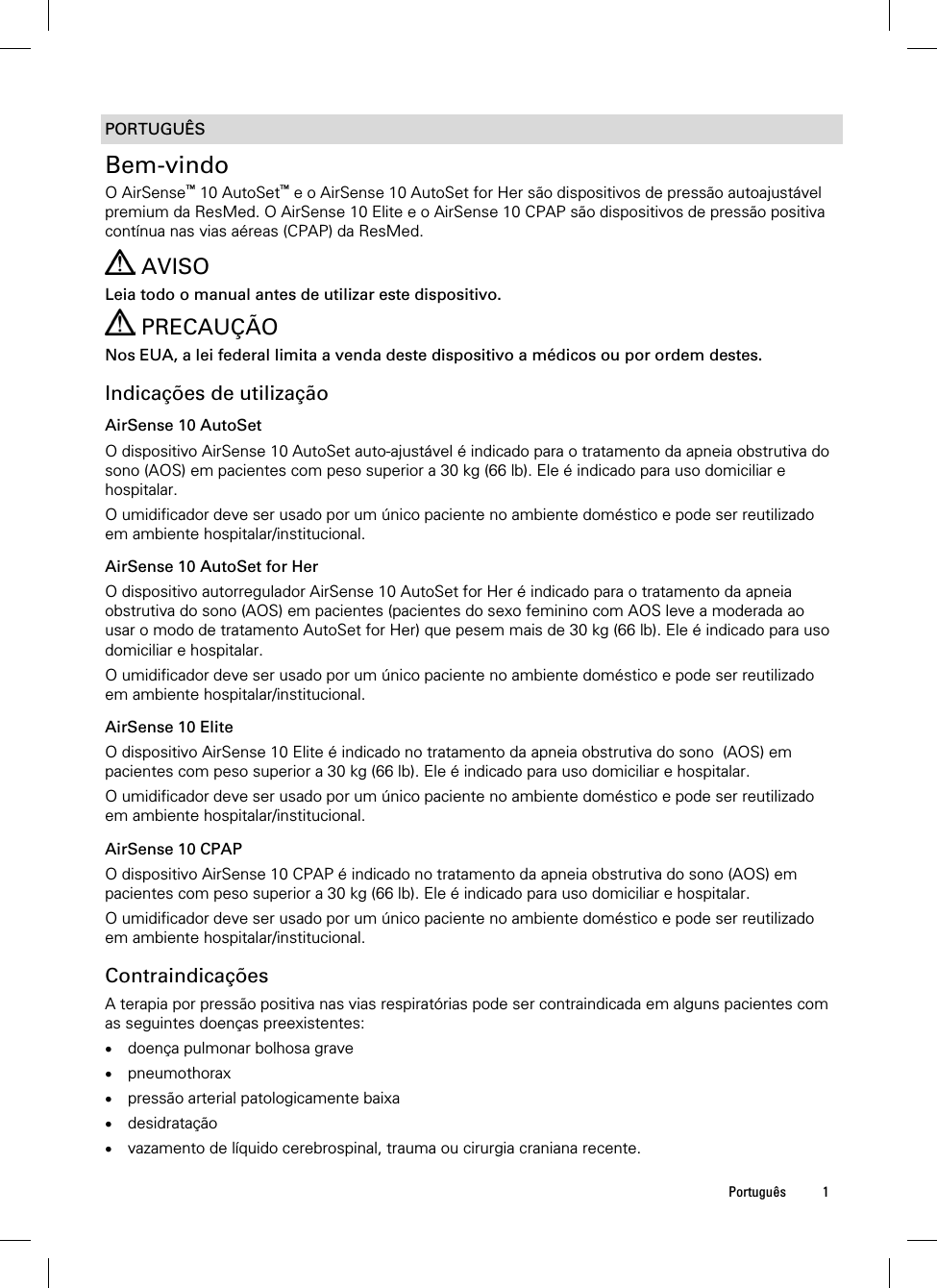  Português 1  PORTUGUÊS Bem-vindo O AirSense™ 10 AutoSet™ e o AirSense 10 AutoSet for Her são dispositivos de pressão autoajustável premium da ResMed. O AirSense 10 Elite e o AirSense 10 CPAP são dispositivos de pressão positiva contínua nas vias aéreas (CPAP) da ResMed.   AVISO Leia todo o manual antes de utilizar este dispositivo.  PRECAUÇÃO Nos EUA, a lei federal limita a venda deste dispositivo a médicos ou por ordem destes.  Indicações de utilização AirSense 10 AutoSet O dispositivo AirSense 10 AutoSet auto-ajustável é indicado para o tratamento da apneia obstrutiva do sono (AOS) em pacientes com peso superior a 30 kg (66 lb). Ele é indicado para uso domiciliar e hospitalar. O umidificador deve ser usado por um único paciente no ambiente doméstico e pode ser reutilizado em ambiente hospitalar/institucional.  AirSense 10 AutoSet for Her O dispositivo autorregulador AirSense 10 AutoSet for Her é indicado para o tratamento da apneia obstrutiva do sono (AOS) em pacientes (pacientes do sexo feminino com AOS leve a moderada ao usar o modo de tratamento AutoSet for Her) que pesem mais de 30 kg (66 lb). Ele é indicado para uso domiciliar e hospitalar. O umidificador deve ser usado por um único paciente no ambiente doméstico e pode ser reutilizado em ambiente hospitalar/institucional.  AirSense 10 Elite O dispositivo AirSense 10 Elite é indicado no tratamento da apneia obstrutiva do sono  (AOS) em pacientes com peso superior a 30 kg (66 lb). Ele é indicado para uso domiciliar e hospitalar. O umidificador deve ser usado por um único paciente no ambiente doméstico e pode ser reutilizado em ambiente hospitalar/institucional.  AirSense 10 CPAP O dispositivo AirSense 10 CPAP é indicado no tratamento da apneia obstrutiva do sono (AOS) em pacientes com peso superior a 30 kg (66 lb). Ele é indicado para uso domiciliar e hospitalar. O umidificador deve ser usado por um único paciente no ambiente doméstico e pode ser reutilizado em ambiente hospitalar/institucional.  Contraindicações A terapia por pressão positiva nas vias respiratórias pode ser contraindicada em alguns pacientes com as seguintes doenças preexistentes:  doença pulmonar bolhosa grave  pneumothorax  pressão arterial patologicamente baixa  desidratação  vazamento de líquido cerebrospinal, trauma ou cirurgia craniana recente.   