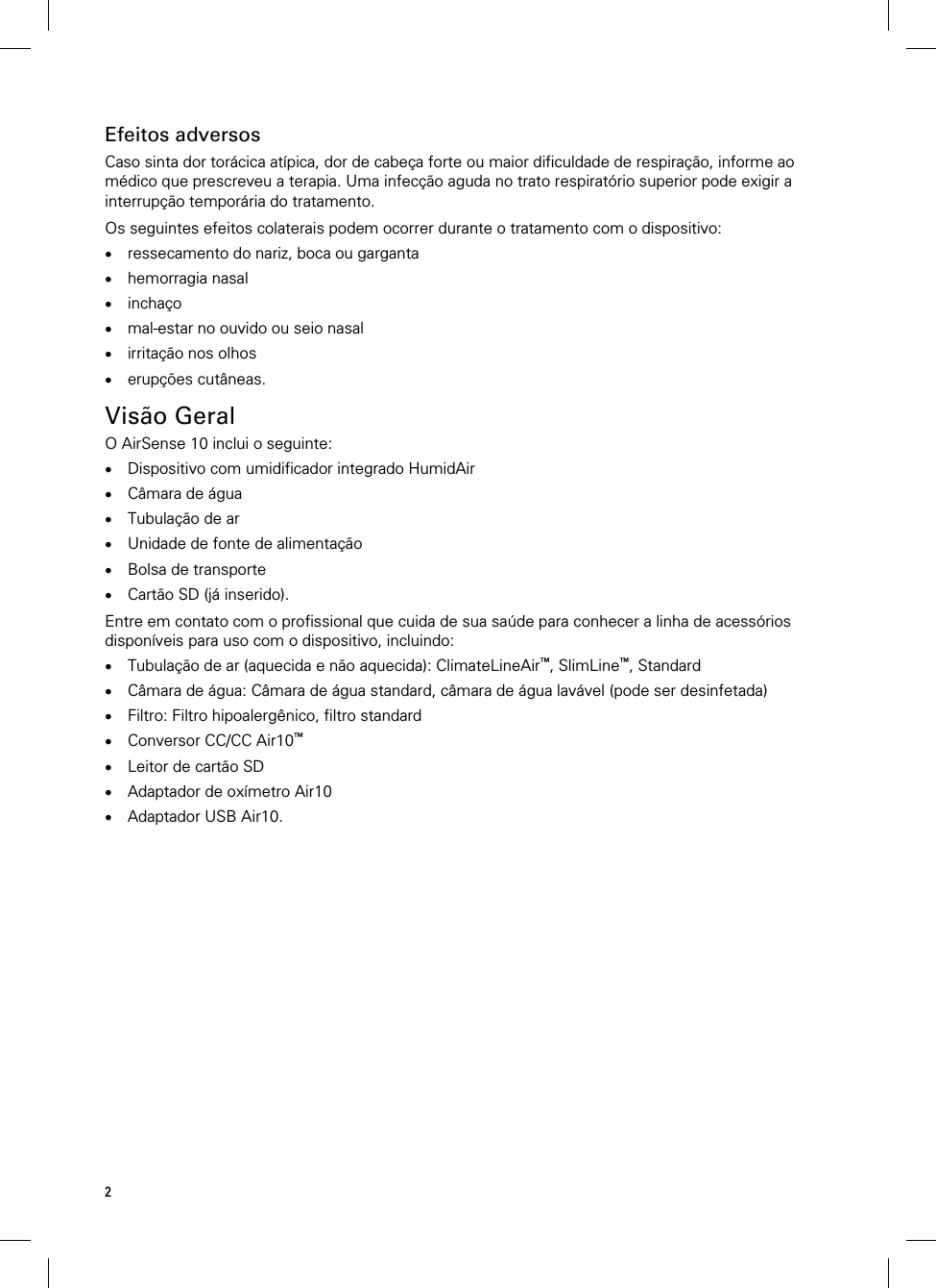 2  Efeitos adversos Caso sinta dor torácica atípica, dor de cabeça forte ou maior dificuldade de respiração, informe ao médico que prescreveu a terapia. Uma infecção aguda no trato respiratório superior pode exigir a interrupção temporária do tratamento.  Os seguintes efeitos colaterais podem ocorrer durante o tratamento com o dispositivo:  ressecamento do nariz, boca ou garganta  hemorragia nasal  inchaço  mal-estar no ouvido ou seio nasal  irritação nos olhos  erupções cutâneas.   Visão Geral O AirSense 10 inclui o seguinte:  Dispositivo com umidificador integrado HumidAir  Câmara de água  Tubulação de ar  Unidade de fonte de alimentação  Bolsa de transporte  Cartão SD (já inserido).  Entre em contato com o profissional que cuida de sua saúde para conhecer a linha de acessórios disponíveis para uso com o dispositivo, incluindo:  Tubulação de ar (aquecida e não aquecida): ClimateLineAir™, SlimLine™, Standard  Câmara de água: Câmara de água standard, câmara de água lavável (pode ser desinfetada)  Filtro: Filtro hipoalergênico, filtro standard  Conversor CC/CC Air10™  Leitor de cartão SD  Adaptador de oxímetro Air10  Adaptador USB Air10.   