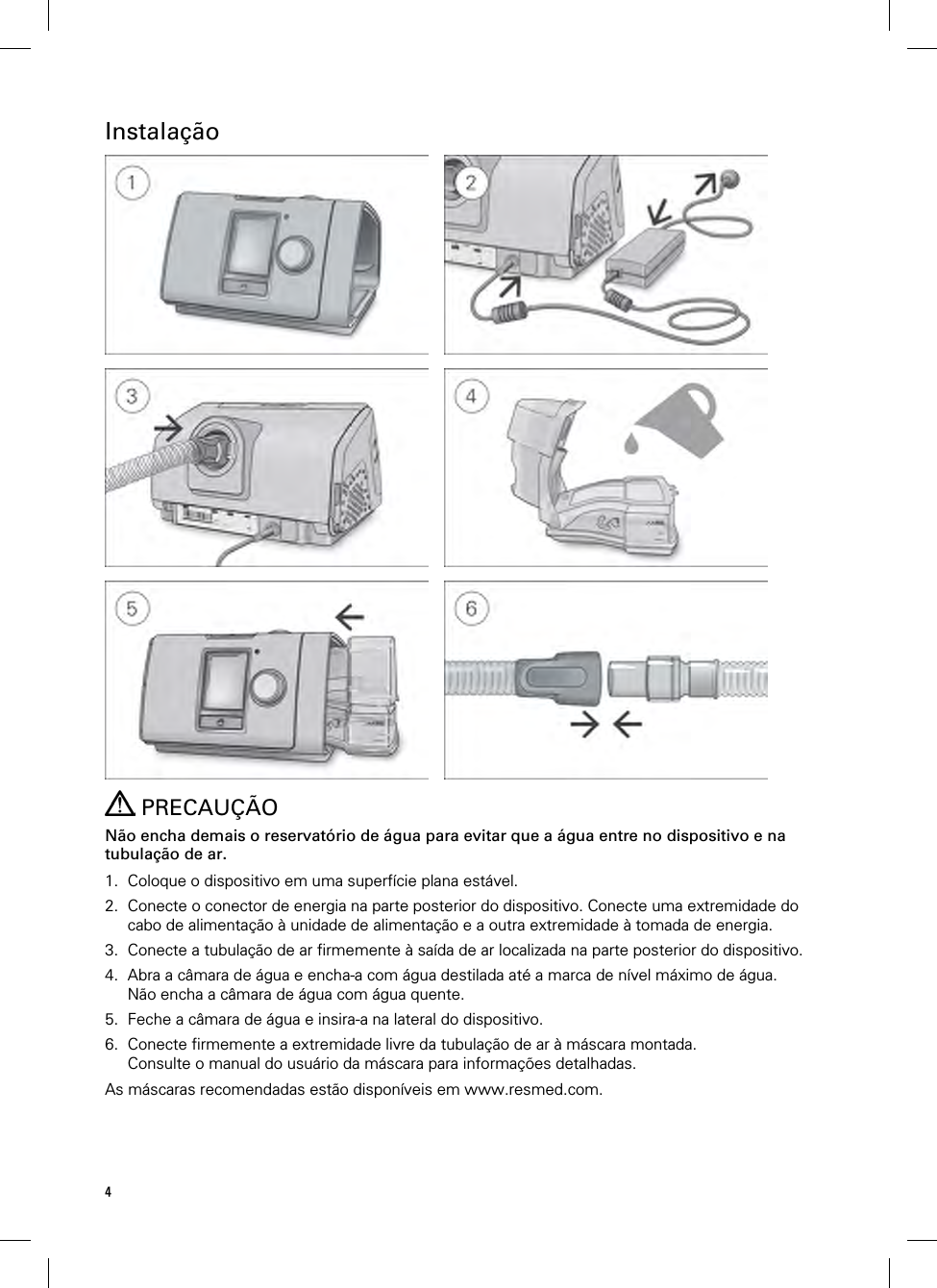 4  Instalação             PRECAUÇÃO Não encha demais o reservatório de água para evitar que a água entre no dispositivo e na tubulação de ar.  1. Coloque o dispositivo em uma superfície plana estável. 2. Conecte o conector de energia na parte posterior do dispositivo. Conecte uma extremidade do cabo de alimentação à unidade de alimentação e a outra extremidade à tomada de energia. 3. Conecte a tubulação de ar firmemente à saída de ar localizada na parte posterior do dispositivo. 4. Abra a câmara de água e encha-a com água destilada até a marca de nível máximo de água. Não encha a câmara de água com água quente. 5. Feche a câmara de água e insira-a na lateral do dispositivo. 6. Conecte firmemente a extremidade livre da tubulação de ar à máscara montada. Consulte o manual do usuário da máscara para informações detalhadas. As máscaras recomendadas estão disponíveis em www.resmed.com.  