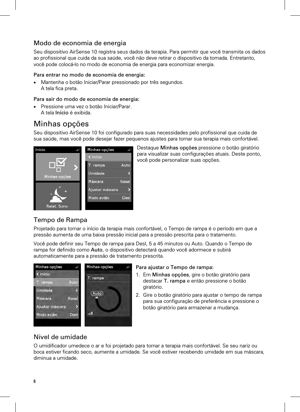 6  Modo de economia de energia Seu dispositivo AirSense 10 registra seus dados da terapia. Para permitir que você transmita os dados ao profissional que cuida da sua saúde, você não deve retirar o dispositivo da tomada. Entretanto, você pode colocá-lo no modo de economia de energia para economizar energia. Para entrar no modo de economia de energia:  Mantenha o botão Iniciar/Parar pressionado por três segundos. A tela fica preta. Para sair do modo de economia de energia:  Pressione uma vez o botão Iniciar/Parar. A tela Início é exibida.  Minhas opções Seu dispositivo AirSense 10 foi configurado para suas necessidades pelo profissional que cuida de sua saúde, mas você pode desejar fazer pequenos ajustes para tornar sua terapia mais confortável.   Destaque Minhas opções pressione o botão giratório para visualizar suas configurações atuais. Deste ponto, você pode personalizar suas opções.   Tempo de Rampa Projetado para tornar o início da terapia mais confortável, o Tempo de rampa é o período em que a pressão aumenta de uma baixa pressão inicial para a pressão prescrita para o tratamento.  Você pode definir seu Tempo de rampa para Desl, 5 a 45 minutos ou Auto. Quando o Tempo de rampa for definido como Auto, o dispositivo detectará quando você adormece e subirá automaticamente para a pressão de tratamento prescrita.   Para ajustar o Tempo de rampa: 1. Em Minhas opções, gire o botão giratório para destacar T. rampa e então pressione o botão giratório. 2. Gire o botão giratório para ajustar o tempo de rampa para sua configuração de preferência e pressione o botão giratório para armazenar a mudança.    Nível de umidade O umidificador umedece o ar e foi projetado para tornar a terapia mais confortável. Se seu nariz ou boca estiver ficando seco, aumente a umidade. Se você estiver recebendo umidade em sua máscara, diminua a umidade.  