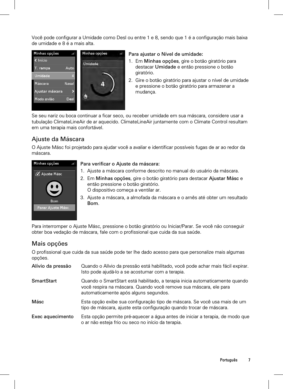  Português 7  Você pode configurar a Umidade como Desl ou entre 1 e 8, sendo que 1 é a configuração mais baixa de umidade e 8 é a mais alta.   Para ajustar o Nível de umidade: 1. Em Minhas opções, gire o botão giratório para destacar Umidade e então pressione o botão giratório. 2. Gire o botão giratório para ajustar o nível de umidade e pressione o botão giratório para armazenar a mudança.  Se seu nariz ou boca continuar a ficar seco, ou receber umidade em sua máscara, considere usar a tubulação ClimateLineAir de ar aquecido. ClimateLineAir juntamente com o Climate Control resultam em uma terapia mais confortável.  Ajuste da Máscara O Ajuste Másc foi projetado para ajudar você a avaliar e identificar possíveis fugas de ar ao redor da máscara.   Para verificar o Ajuste da máscara: 1. Ajuste a máscara conforme descrito no manual do usuário da máscara. 2. Em Minhas opções, gire o botão giratório para destacar Ajustar Másc e então pressione o botão giratório. O dispositivo começa a ventilar ar. 3. Ajuste a máscara, a almofada da máscara e o arnês até obter um resultado Bom.    Para interromper o Ajuste Másc, pressione o botão giratório ou Iniciar/Parar. Se você não conseguir obter boa vedação de máscara, fale com o profissional que cuida da sua saúde.  Mais opções O profissional que cuida da sua saúde pode ter lhe dado acesso para que personalize mais algumas opções.  Alívio da pressão Quando o Alívio da pressão está habilitado, você pode achar mais fácil expirar. Isto pode ajudá-lo a se acostumar com a terapia.   SmartStart Quando o SmartStart está habilitado, a terapia inicia automaticamente quando você respira na máscara. Quando você remove sua máscara, ele para automaticamente após alguns segundos.   Másc Esta opção exibe sua configuração tipo de máscara. Se você usa mais de um tipo de máscara, ajuste esta configuração quando trocar de máscara.   Exec aquecimento Esta opção permite pré-aquecer a água antes de iniciar a terapia, de modo que o ar não esteja frio ou seco no início da terapia.   