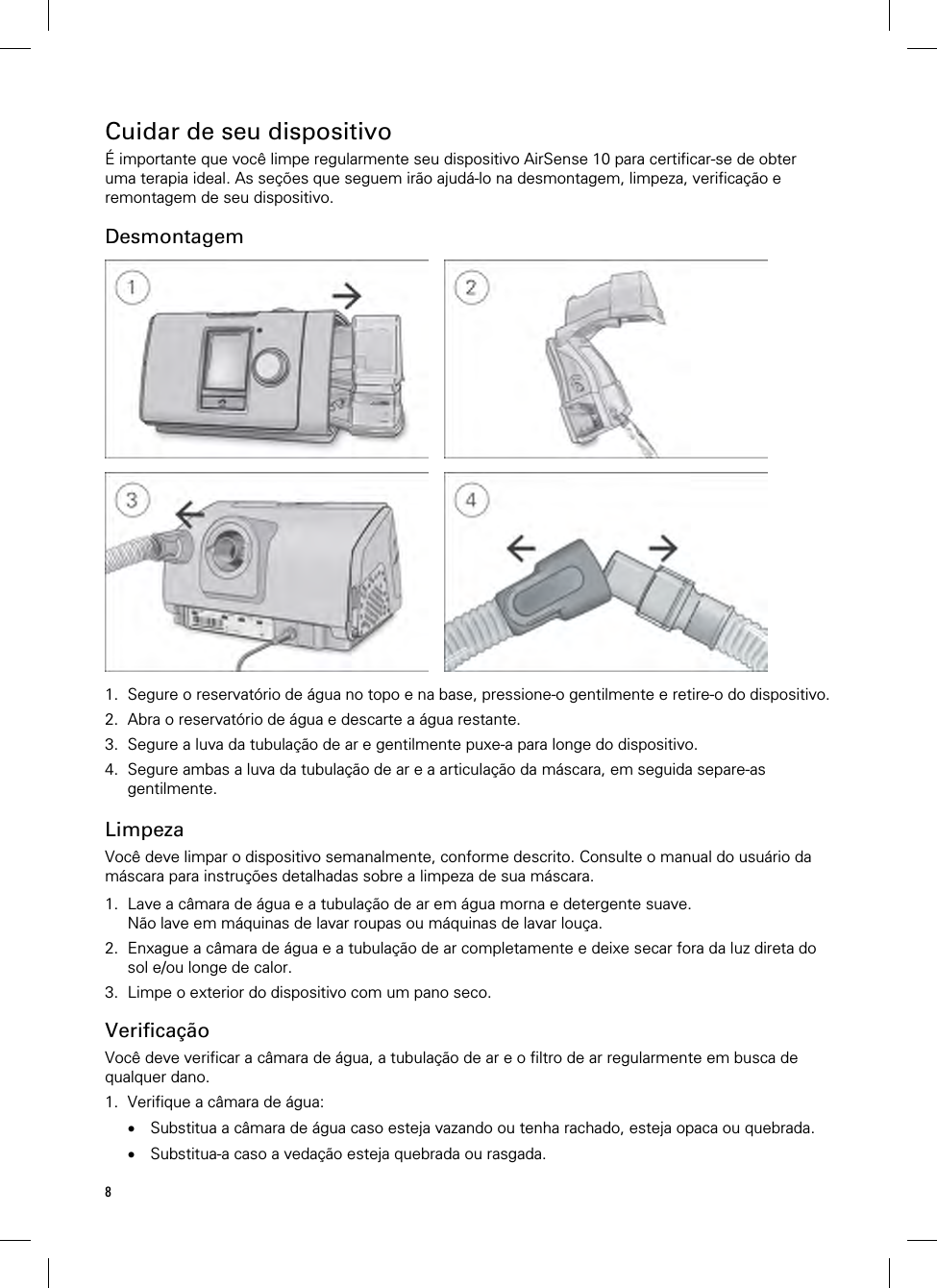 8  Cuidar de seu dispositivo É importante que você limpe regularmente seu dispositivo AirSense 10 para certificar-se de obter uma terapia ideal. As seções que seguem irão ajudá-lo na desmontagem, limpeza, verificação e remontagem de seu dispositivo.  Desmontagem         1. Segure o reservatório de água no topo e na base, pressione-o gentilmente e retire-o do dispositivo. 2. Abra o reservatório de água e descarte a água restante. 3. Segure a luva da tubulação de ar e gentilmente puxe-a para longe do dispositivo. 4. Segure ambas a luva da tubulação de ar e a articulação da máscara, em seguida separe-as gentilmente.   Limpeza Você deve limpar o dispositivo semanalmente, conforme descrito. Consulte o manual do usuário da máscara para instruções detalhadas sobre a limpeza de sua máscara.  1. Lave a câmara de água e a tubulação de ar em água morna e detergente suave. Não lave em máquinas de lavar roupas ou máquinas de lavar louça. 2. Enxague a câmara de água e a tubulação de ar completamente e deixe secar fora da luz direta do sol e/ou longe de calor. 3. Limpe o exterior do dispositivo com um pano seco.  Verificação Você deve verificar a câmara de água, a tubulação de ar e o filtro de ar regularmente em busca de qualquer dano. 1. Verifique a câmara de água:  Substitua a câmara de água caso esteja vazando ou tenha rachado, esteja opaca ou quebrada.  Substitua-a caso a vedação esteja quebrada ou rasgada. 