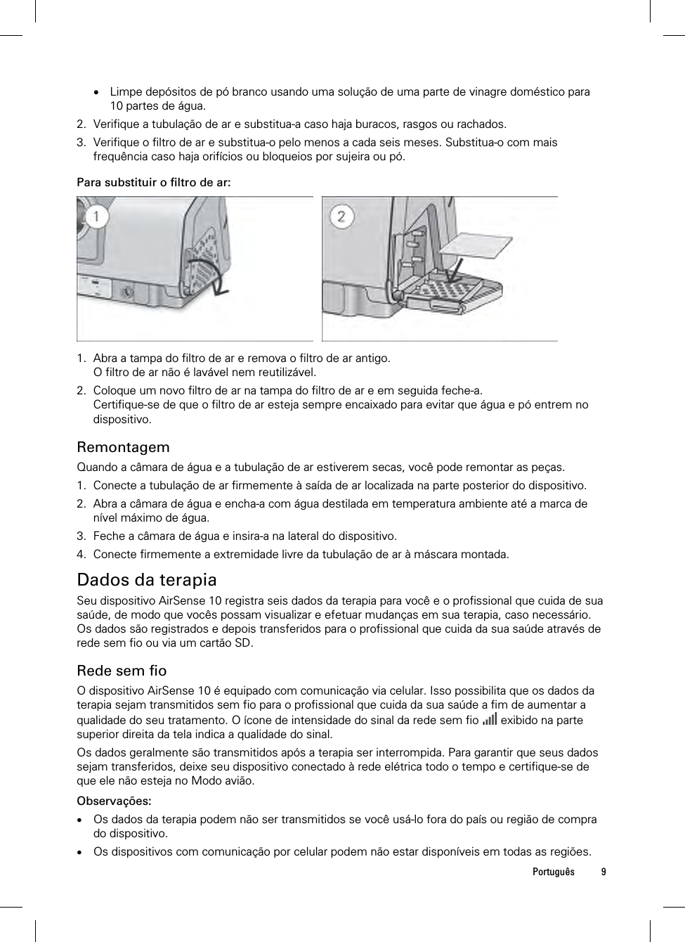  Português 9   Limpe depósitos de pó branco usando uma solução de uma parte de vinagre doméstico para 10 partes de água. 2. Verifique a tubulação de ar e substitua-a caso haja buracos, rasgos ou rachados. 3. Verifique o filtro de ar e substitua-o pelo menos a cada seis meses. Substitua-o com mais frequência caso haja orifícios ou bloqueios por sujeira ou pó.  Para substituir o filtro de ar:    1. Abra a tampa do filtro de ar e remova o filtro de ar antigo. O filtro de ar não é lavável nem reutilizável. 2. Coloque um novo filtro de ar na tampa do filtro de ar e em seguida feche-a. Certifique-se de que o filtro de ar esteja sempre encaixado para evitar que água e pó entrem no dispositivo.  Remontagem Quando a câmara de água e a tubulação de ar estiverem secas, você pode remontar as peças. 1. Conecte a tubulação de ar firmemente à saída de ar localizada na parte posterior do dispositivo. 2. Abra a câmara de água e encha-a com água destilada em temperatura ambiente até a marca de nível máximo de água. 3. Feche a câmara de água e insira-a na lateral do dispositivo. 4. Conecte firmemente a extremidade livre da tubulação de ar à máscara montada.  Dados da terapia Seu dispositivo AirSense 10 registra seis dados da terapia para você e o profissional que cuida de sua saúde, de modo que vocês possam visualizar e efetuar mudanças em sua terapia, caso necessário. Os dados são registrados e depois transferidos para o profissional que cuida da sua saúde através de rede sem fio ou via um cartão SD.  Rede sem fio O dispositivo AirSense 10 é equipado com comunicação via celular. Isso possibilita que os dados da terapia sejam transmitidos sem fio para o profissional que cuida da sua saúde a fim de aumentar a qualidade do seu tratamento. O ícone de intensidade do sinal da rede sem fio   exibido na parte superior direita da tela indica a qualidade do sinal. Os dados geralmente são transmitidos após a terapia ser interrompida. Para garantir que seus dados sejam transferidos, deixe seu dispositivo conectado à rede elétrica todo o tempo e certifique-se de que ele não esteja no Modo avião.  Observações:  Os dados da terapia podem não ser transmitidos se você usá-lo fora do país ou região de compra do dispositivo.  Os dispositivos com comunicação por celular podem não estar disponíveis em todas as regiões.  