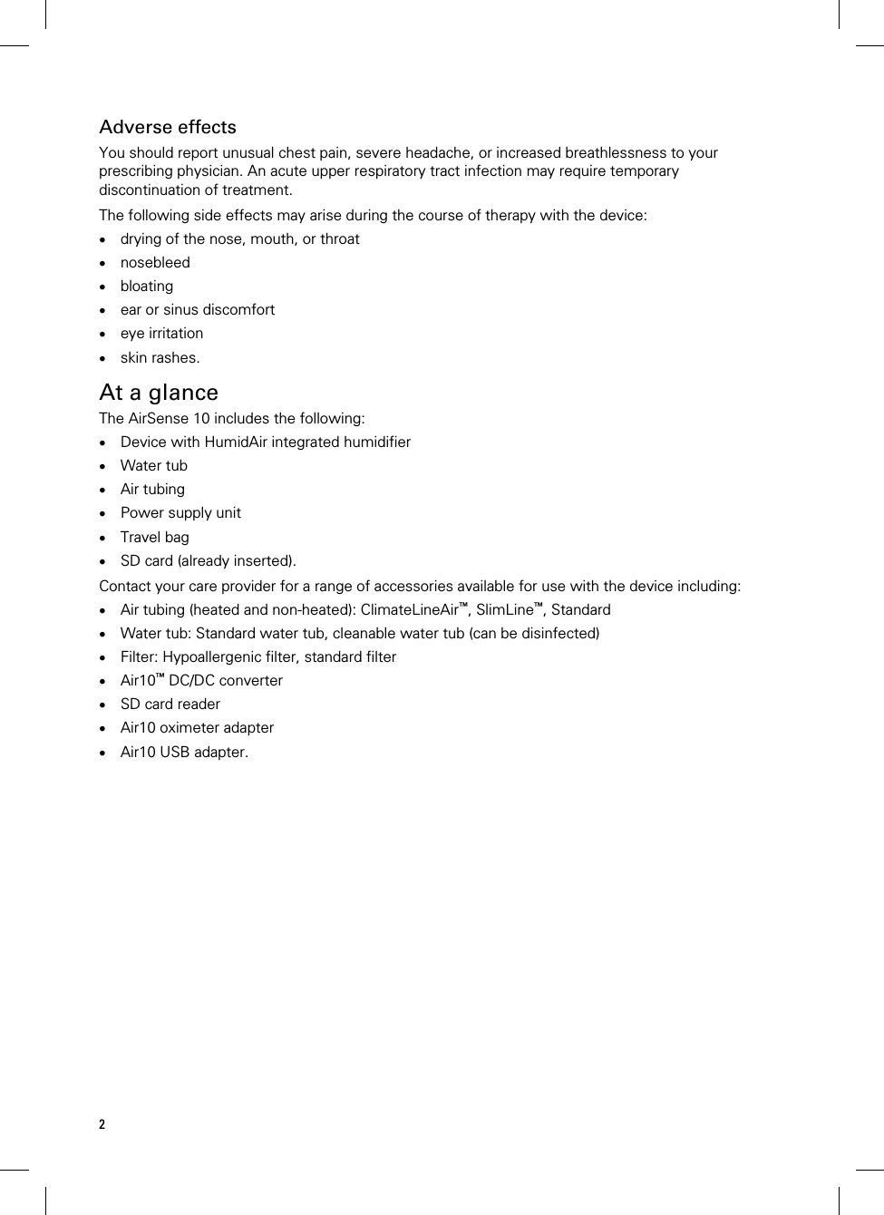 2  Adverse effects You should report unusual chest pain, severe headache, or increased breathlessness to your prescribing physician. An acute upper respiratory tract infection may require temporary discontinuation of treatment.  The following side effects may arise during the course of therapy with the device:  drying of the nose, mouth, or throat  nosebleed  bloating  ear or sinus discomfort  eye irritation  skin rashes.   At a glance The AirSense 10 includes the following:  Device with HumidAir integrated humidifier  Water tub  Air tubing  Power supply unit  Travel bag  SD card (already inserted).  Contact your care provider for a range of accessories available for use with the device including:  Air tubing (heated and non-heated): ClimateLineAir™, SlimLine™, Standard  Water tub: Standard water tub, cleanable water tub (can be disinfected)  Filter: Hypoallergenic filter, standard filter  Air10™ DC/DC converter  SD card reader  Air10 oximeter adapter  Air10 USB adapter.   