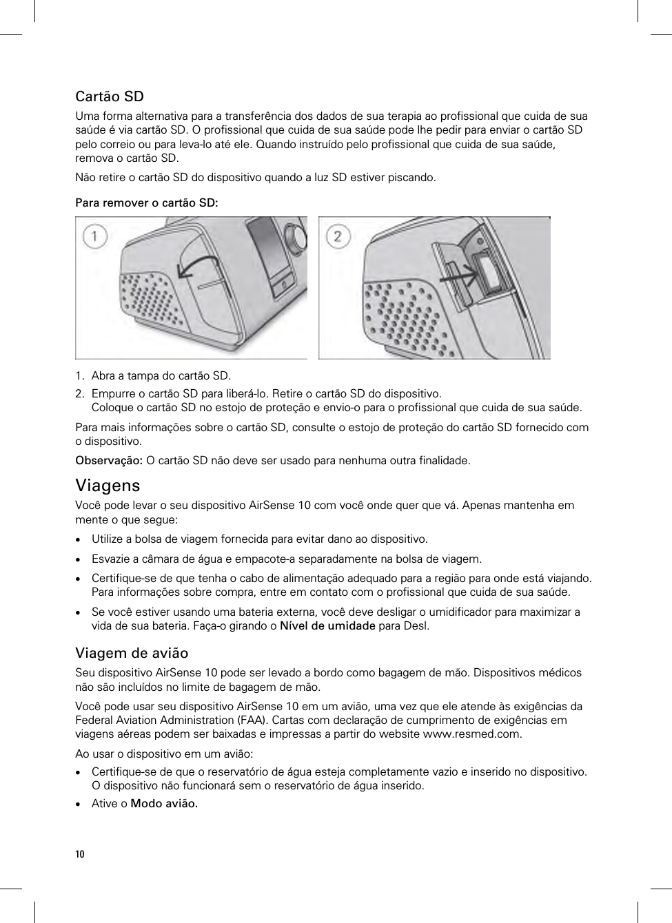 10  Cartão SD Uma forma alternativa para a transferência dos dados de sua terapia ao profissional que cuida de sua saúde é via cartão SD. O profissional que cuida de sua saúde pode lhe pedir para enviar o cartão SD pelo correio ou para leva-lo até ele. Quando instruído pelo profissional que cuida de sua saúde, remova o cartão SD.  Não retire o cartão SD do dispositivo quando a luz SD estiver piscando.  Para remover o cartão SD:      1. Abra a tampa do cartão SD. 2. Empurre o cartão SD para liberá-lo. Retire o cartão SD do dispositivo. Coloque o cartão SD no estojo de proteção e envio-o para o profissional que cuida de sua saúde.  Para mais informações sobre o cartão SD, consulte o estojo de proteção do cartão SD fornecido com o dispositivo.  Observação: O cartão SD não deve ser usado para nenhuma outra finalidade.  Viagens Você pode levar o seu dispositivo AirSense 10 com você onde quer que vá. Apenas mantenha em mente o que segue:   Utilize a bolsa de viagem fornecida para evitar dano ao dispositivo.   Esvazie a câmara de água e empacote-a separadamente na bolsa de viagem.   Certifique-se de que tenha o cabo de alimentação adequado para a região para onde está viajando. Para informações sobre compra, entre em contato com o profissional que cuida de sua saúde.   Se você estiver usando uma bateria externa, você deve desligar o umidificador para maximizar a vida de sua bateria. Faça-o girando o Nível de umidade para Desl.  Viagem de avião Seu dispositivo AirSense 10 pode ser levado a bordo como bagagem de mão. Dispositivos médicos não são incluídos no limite de bagagem de mão.  Você pode usar seu dispositivo AirSense 10 em um avião, uma vez que ele atende às exigências da Federal Aviation Administration (FAA). Cartas com declaração de cumprimento de exigências em viagens aéreas podem ser baixadas e impressas a partir do website www.resmed.com.  Ao usar o dispositivo em um avião:  Certifique-se de que o reservatório de água esteja completamente vazio e inserido no dispositivo. O dispositivo não funcionará sem o reservatório de água inserido.  Ative o Modo avião.   