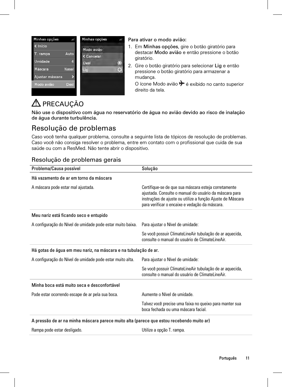  Português 11   Para ativar o modo avião: 1. Em Minhas opções, gire o botão giratório para destacar Modo avião e então pressione o botão giratório. 2. Gire o botão giratório para selecionar Lig e então pressione o botão giratório para armazenar a mudança. O ícone Modo avião   é exibido no canto superior direito da tela.    PRECAUÇÃO Não use o dispositivo com água no reservatório de água no avião devido ao risco de inalação de água durante turbulência.  Resolução de problemas Caso você tenha qualquer problema, consulte a seguinte lista de tópicos de resolução de problemas. Caso você não consiga resolver o problema, entre em contato com o profissional que cuida de sua saúde ou com a ResMed. Não tente abrir o dispositivo.  Resolução de problemas gerais Problema/Causa possível  Solução Há vazamento de ar em torno da máscara A máscara pode estar mal ajustada.  Certifique-se de que sua máscara esteja corretamente ajustada. Consulte o manual do usuário da máscara para instruções de ajuste ou utilize a função Ajuste de Máscara para verificar o encaixe e vedação da máscara. Meu nariz está ficando seco e entupido A configuração do Nível de umidade pode estar muito baixa.  Para ajustar o Nível de umidade: Se você possuir ClimateLineAir tubulação de ar aquecida, consulte o manual do usuário de ClimateLineAir. Há gotas de água em meu nariz, na máscara e na tubulação de ar. A configuração do Nível de umidade pode estar muito alta.  Para ajustar o Nível de umidade: Se você possuir ClimateLineAir tubulação de ar aquecida, consulte o manual do usuário de ClimateLineAir. Minha boca está muito seca e desconfortável Pode estar ocorrendo escape de ar pela sua boca.  Aumente o Nível de umidade. Talvez você precise uma faixa no queixo para manter sua boca fechada ou uma máscara facial.  A pressão de ar na minha máscara parece muito alta (parece que estou recebendo muito ar) Rampa pode estar desligado.  Utilize a opção T. rampa. 