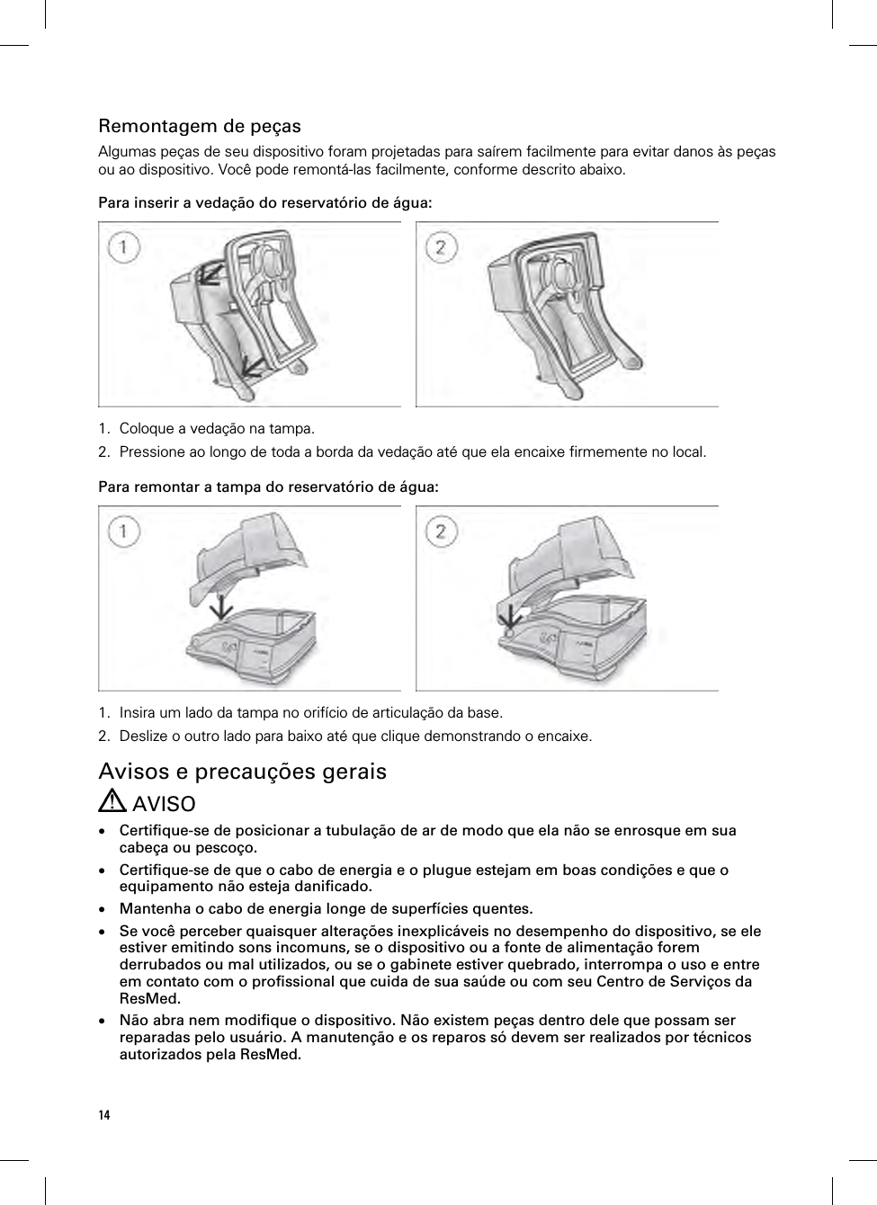 14  Remontagem de peças Algumas peças de seu dispositivo foram projetadas para saírem facilmente para evitar danos às peças ou ao dispositivo. Você pode remontá-las facilmente, conforme descrito abaixo.  Para inserir a vedação do reservatório de água:      1. Coloque a vedação na tampa. 2. Pressione ao longo de toda a borda da vedação até que ela encaixe firmemente no local.   Para remontar a tampa do reservatório de água:      1. Insira um lado da tampa no orifício de articulação da base. 2. Deslize o outro lado para baixo até que clique demonstrando o encaixe.   Avisos e precauções gerais  AVISO  Certifique-se de posicionar a tubulação de ar de modo que ela não se enrosque em sua cabeça ou pescoço.  Certifique-se de que o cabo de energia e o plugue estejam em boas condições e que o equipamento não esteja danificado.  Mantenha o cabo de energia longe de superfícies quentes.  Se você perceber quaisquer alterações inexplicáveis no desempenho do dispositivo, se ele estiver emitindo sons incomuns, se o dispositivo ou a fonte de alimentação forem derrubados ou mal utilizados, ou se o gabinete estiver quebrado, interrompa o uso e entre em contato com o profissional que cuida de sua saúde ou com seu Centro de Serviços da ResMed.  Não abra nem modifique o dispositivo. Não existem peças dentro dele que possam ser reparadas pelo usuário. A manutenção e os reparos só devem ser realizados por técnicos autorizados pela ResMed. 