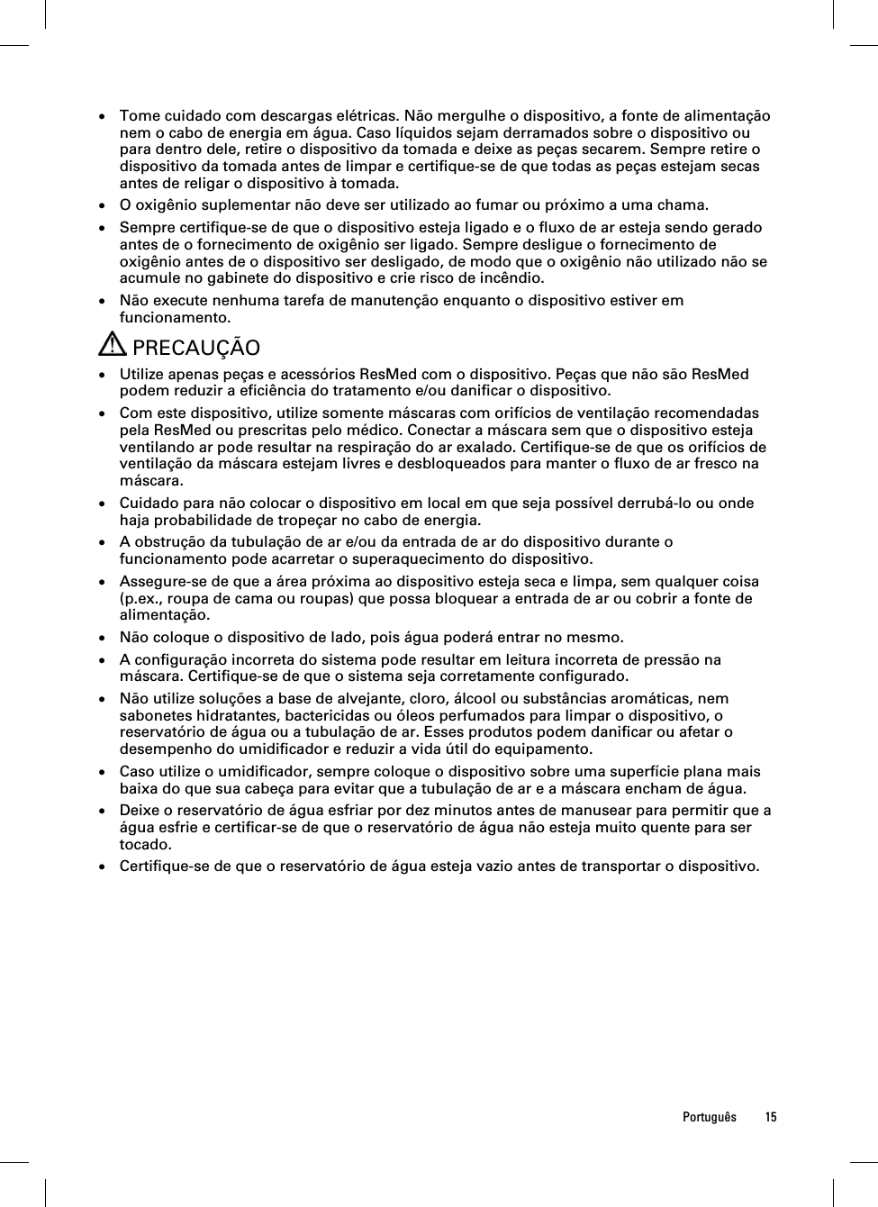  Português 15   Tome cuidado com descargas elétricas. Não mergulhe o dispositivo, a fonte de alimentação nem o cabo de energia em água. Caso líquidos sejam derramados sobre o dispositivo ou para dentro dele, retire o dispositivo da tomada e deixe as peças secarem. Sempre retire o dispositivo da tomada antes de limpar e certifique-se de que todas as peças estejam secas antes de religar o dispositivo à tomada.  O oxigênio suplementar não deve ser utilizado ao fumar ou próximo a uma chama.  Sempre certifique-se de que o dispositivo esteja ligado e o fluxo de ar esteja sendo gerado antes de o fornecimento de oxigênio ser ligado. Sempre desligue o fornecimento de oxigênio antes de o dispositivo ser desligado, de modo que o oxigênio não utilizado não se acumule no gabinete do dispositivo e crie risco de incêndio.  Não execute nenhuma tarefa de manutenção enquanto o dispositivo estiver em funcionamento.  PRECAUÇÃO  Utilize apenas peças e acessórios ResMed com o dispositivo. Peças que não são ResMed podem reduzir a eficiência do tratamento e/ou danificar o dispositivo.  Com este dispositivo, utilize somente máscaras com orifícios de ventilação recomendadas pela ResMed ou prescritas pelo médico. Conectar a máscara sem que o dispositivo esteja ventilando ar pode resultar na respiração do ar exalado. Certifique-se de que os orifícios de ventilação da máscara estejam livres e desbloqueados para manter o fluxo de ar fresco na máscara.  Cuidado para não colocar o dispositivo em local em que seja possível derrubá-lo ou onde haja probabilidade de tropeçar no cabo de energia.  A obstrução da tubulação de ar e/ou da entrada de ar do dispositivo durante o funcionamento pode acarretar o superaquecimento do dispositivo.  Assegure-se de que a área próxima ao dispositivo esteja seca e limpa, sem qualquer coisa (p.ex., roupa de cama ou roupas) que possa bloquear a entrada de ar ou cobrir a fonte de alimentação.  Não coloque o dispositivo de lado, pois água poderá entrar no mesmo.  A configuração incorreta do sistema pode resultar em leitura incorreta de pressão na máscara. Certifique-se de que o sistema seja corretamente configurado.  Não utilize soluções a base de alvejante, cloro, álcool ou substâncias aromáticas, nem sabonetes hidratantes, bactericidas ou óleos perfumados para limpar o dispositivo, o reservatório de água ou a tubulação de ar. Esses produtos podem danificar ou afetar o desempenho do umidificador e reduzir a vida útil do equipamento.  Caso utilize o umidificador, sempre coloque o dispositivo sobre uma superfície plana mais baixa do que sua cabeça para evitar que a tubulação de ar e a máscara encham de água.  Deixe o reservatório de água esfriar por dez minutos antes de manusear para permitir que a água esfrie e certificar-se de que o reservatório de água não esteja muito quente para ser tocado.  Certifique-se de que o reservatório de água esteja vazio antes de transportar o dispositivo.  