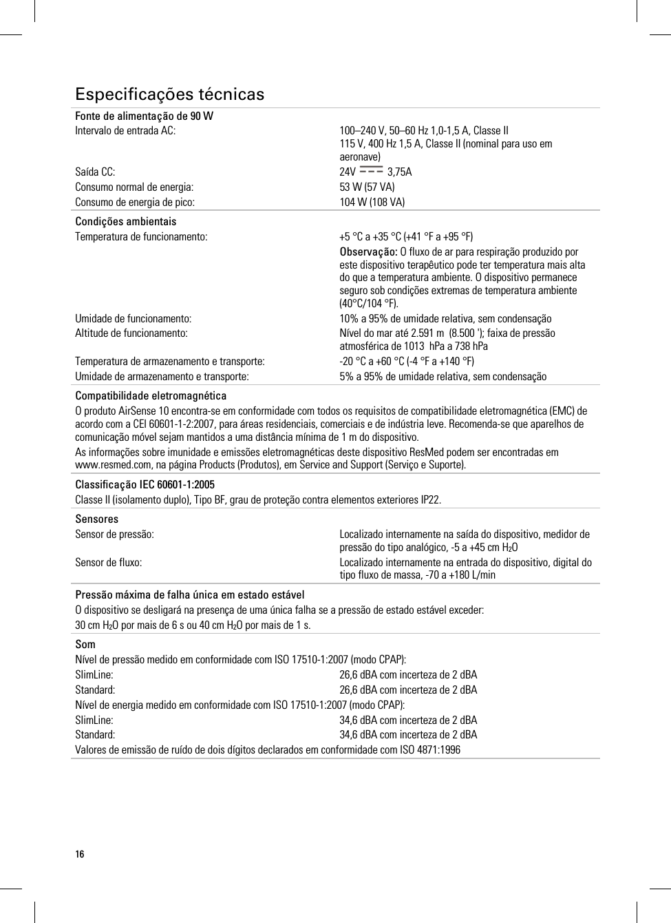 16  Especificações técnicas Fonte de alimentação de 90 W Intervalo de entrada AC:  100–240 V, 50–60 Hz 1,0-1,5 A, Classe II 115 V, 400 Hz 1,5 A, Classe II (nominal para uso em aeronave) Saída CC:  24V   3,75A Consumo normal de energia:  53 W (57 VA) Consumo de energia de pico:  104 W (108 VA)   Condições ambientais   Temperatura de funcionamento:  +5 °C a +35 °C (+41 °F a +95 °F)  Observação: O fluxo de ar para respiração produzido por este dispositivo terapêutico pode ter temperatura mais alta do que a temperatura ambiente. O dispositivo permanece seguro sob condições extremas de temperatura ambiente (40°C/104 °F). Umidade de funcionamento:  10% a 95% de umidade relativa, sem condensação Altitude de funcionamento:  Nível do mar até 2.591 m  (8.500 &apos;); faixa de pressão atmosférica de 1013  hPa a 738 hPa Temperatura de armazenamento e transporte:  -20 °C a +60 °C (-4 °F a +140 °F) Umidade de armazenamento e transporte:  5% a 95% de umidade relativa, sem condensação   Compatibilidade eletromagnética O produto AirSense 10 encontra-se em conformidade com todos os requisitos de compatibilidade eletromagnética (EMC) de acordo com a CEI 60601-1-2:2007, para áreas residenciais, comerciais e de indústria leve. Recomenda-se que aparelhos de comunicação móvel sejam mantidos a uma distância mínima de 1 m do dispositivo. As informações sobre imunidade e emissões eletromagnéticas deste dispositivo ResMed podem ser encontradas em www.resmed.com, na página Products (Produtos), em Service and Support (Serviço e Suporte).   Classificação IEC 60601-1:2005 Classe II (isolamento duplo), Tipo BF, grau de proteção contra elementos exteriores IP22.   Sensores Sensor de pressão:  Localizado internamente na saída do dispositivo, medidor de pressão do tipo analógico, -5 a +45 cm H2O Sensor de fluxo:  Localizado internamente na entrada do dispositivo, digital do tipo fluxo de massa, -70 a +180 L/min   Pressão máxima de falha única em estado estável O dispositivo se desligará na presença de uma única falha se a pressão de estado estável exceder: 30 cm H2O por mais de 6 s ou 40 cm H2O por mais de 1 s.   Som Nível de pressão medido em conformidade com ISO 17510-1:2007 (modo CPAP): SlimLine:  26,6 dBA com incerteza de 2 dBA Standard:  26,6 dBA com incerteza de 2 dBA Nível de energia medido em conformidade com ISO 17510-1:2007 (modo CPAP): SlimLine:  34,6 dBA com incerteza de 2 dBA Standard:  34,6 dBA com incerteza de 2 dBA Valores de emissão de ruído de dois dígitos declarados em conformidade com ISO 4871:1996   