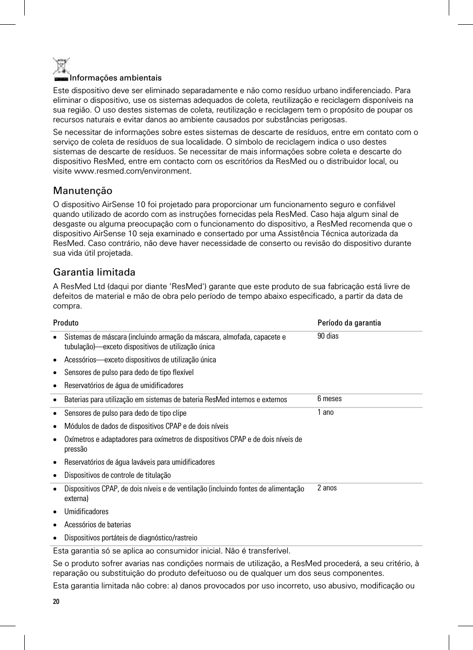 20  Informações ambientais Este dispositivo deve ser eliminado separadamente e não como resíduo urbano indiferenciado. Para eliminar o dispositivo, use os sistemas adequados de coleta, reutilização e reciclagem disponíveis na sua região. O uso destes sistemas de coleta, reutilização e reciclagem tem o propósito de poupar os recursos naturais e evitar danos ao ambiente causados por substâncias perigosas. Se necessitar de informações sobre estes sistemas de descarte de resíduos, entre em contato com o serviço de coleta de resíduos de sua localidade. O símbolo de reciclagem indica o uso destes sistemas de descarte de resíduos. Se necessitar de mais informações sobre coleta e descarte do dispositivo ResMed, entre em contacto com os escritórios da ResMed ou o distribuidor local, ou visite www.resmed.com/environment.  Manutenção O dispositivo AirSense 10 foi projetado para proporcionar um funcionamento seguro e confiável quando utilizado de acordo com as instruções fornecidas pela ResMed. Caso haja algum sinal de desgaste ou alguma preocupação com o funcionamento do dispositivo, a ResMed recomenda que o dispositivo AirSense 10 seja examinado e consertado por uma Assistência Técnica autorizada da ResMed. Caso contrário, não deve haver necessidade de conserto ou revisão do dispositivo durante sua vida útil projetada.  Garantia limitada A ResMed Ltd (daqui por diante &apos;ResMed&apos;) garante que este produto de sua fabricação está livre de defeitos de material e mão de obra pelo período de tempo abaixo especificado, a partir da data de compra. Produto  Período da garantia  Sistemas de máscara (incluindo armação da máscara, almofada, capacete e tubulação)—exceto dispositivos de utilização única  Acessórios—exceto dispositivos de utilização única  Sensores de pulso para dedo de tipo flexível  Reservatórios de água de umidificadores 90 dias Baterias para utilização em sistemas de bateria ResMed internos e externos  6 meses Sensores de pulso para dedo de tipo clipe  Módulos de dados de dispositivos CPAP e de dois níveis  Oxímetros e adaptadores para oxímetros de dispositivos CPAP e de dois níveis de pressão  Reservatórios de água laváveis para umidificadores  Dispositivos de controle de titulação 1 ano Dispositivos CPAP, de dois níveis e de ventilação (incluindo fontes de alimentação externa)  Umidificadores  Acessórios de baterias   Dispositivos portáteis de diagnóstico/rastreio 2 anosEsta garantia só se aplica ao consumidor inicial. Não é transferível. Se o produto sofrer avarias nas condições normais de utilização, a ResMed procederá, a seu critério, à reparação ou substituição do produto defeituoso ou de qualquer um dos seus componentes.  Esta garantia limitada não cobre: a) danos provocados por uso incorreto, uso abusivo, modificação ou 