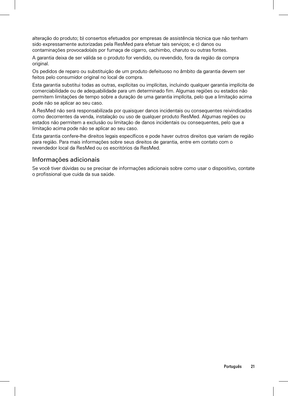  Português 21  alteração do produto; b) consertos efetuados por empresas de assistência técnica que não tenham sido expressamente autorizadas pela ResMed para efetuar tais serviços; e c) danos ou contaminações provocado(a)s por fumaça de cigarro, cachimbo, charuto ou outras fontes. A garantia deixa de ser válida se o produto for vendido, ou revendido, fora da região da compra original. Os pedidos de reparo ou substituição de um produto defeituoso no âmbito da garantia devem ser feitos pelo consumidor original no local de compra. Esta garantia substitui todas as outras, explícitas ou implícitas, incluindo qualquer garantia implícita de comerciabilidade ou de adequabilidade para um determinado fim. Algumas regiões ou estados não permitem limitações de tempo sobre a duração de uma garantia implícita, pelo que a limitação acima pode não se aplicar ao seu caso. A ResMed não será responsabilizada por quaisquer danos incidentais ou consequentes reivindicados como decorrentes da venda, instalação ou uso de qualquer produto ResMed. Algumas regiões ou estados não permitem a exclusão ou limitação de danos incidentais ou consequentes, pelo que a limitação acima pode não se aplicar ao seu caso.  Esta garantia confere-lhe direitos legais específicos e pode haver outros direitos que variam de região para região. Para mais informações sobre seus direitos de garantia, entre em contato com o revendedor local da ResMed ou os escritórios da ResMed.  Informações adicionais Se você tiver dúvidas ou se precisar de informações adicionais sobre como usar o dispositivo, contate o profissional que cuida da sua saúde.  