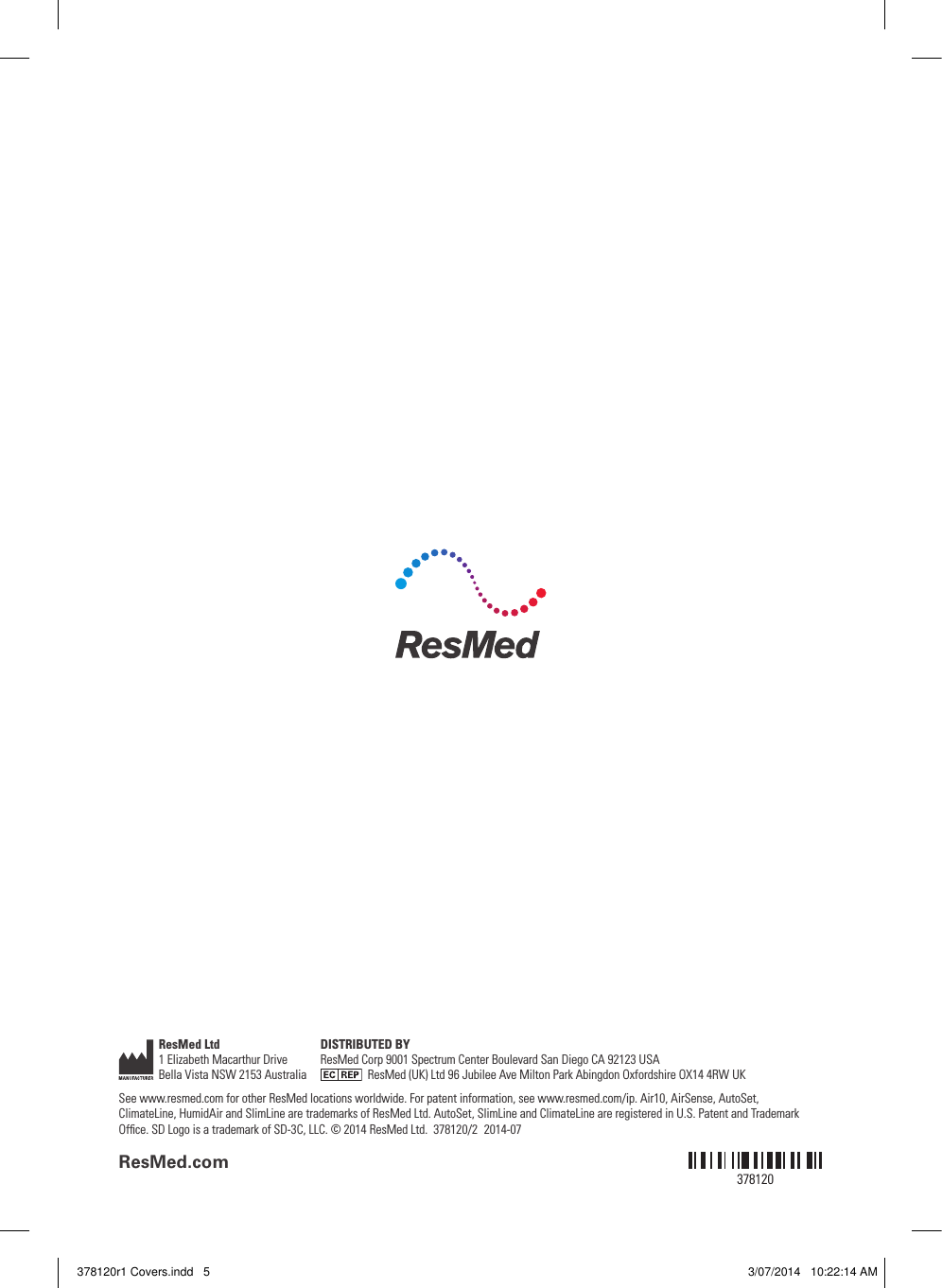 ResMed.com378120ResMed Ltd1 Elizabeth Macarthur Drive Bella Vista NSW 2153 Australia DISTRIBUTED BYResMed Corp 9001 Spectrum Center Boulevard San Diego CA 92123 USA    ResMed (UK) Ltd 96 Jubilee Ave Milton Park Abingdon Oxfordshire OX14 4RW UKSee www.resmed.com for other ResMed locations worldwide. For patent information, see www.resmed.com/ip. Air10, AirSense, AutoSet, ClimateLine, HumidAir and SlimLine are trademarks of ResMed Ltd. AutoSet, SlimLine and ClimateLine are registered in U.S. Patent and Trademark Ofﬁce. SD Logo is a trademark of SD-3C, LLC. © 2014 ResMed Ltd.  378120/2  2014-07378120r1 Covers.indd   5 3/07/2014   10:22:14 AM