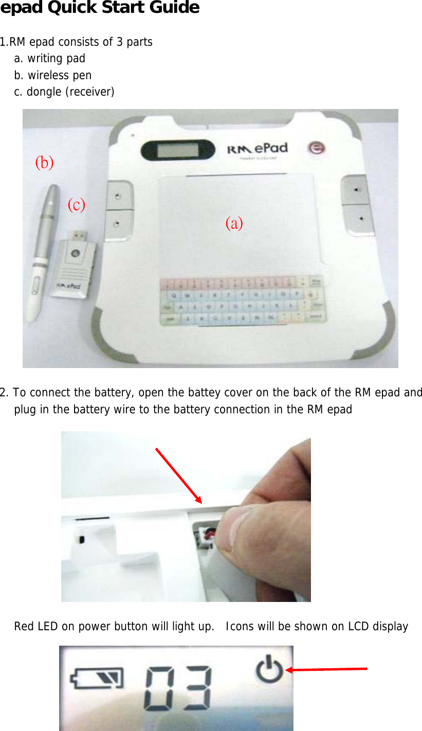 epad Quick Start Guide 1.RM epad consists of 3 parts     a. writing pad    b. wireless pen    c. dongle (receiver)2. To connect the battery, open the battey cover on the back of the RM epad and     plug in the battery wire to the battery connection in the RM epad    Red LED on power button will light up.   Icons will be shown on LCD display(a)(b)(c)