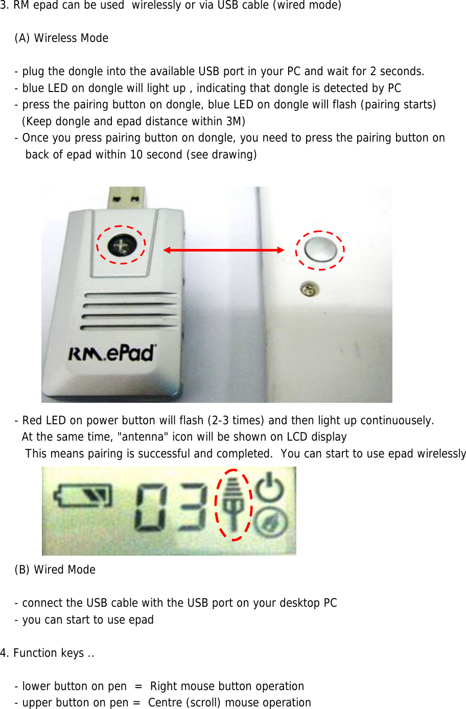 3. RM epad can be used  wirelessly or via USB cable (wired mode)     (A) Wireless Mode        - plug the dongle into the available USB port in your PC and wait for 2 seconds.    - blue LED on dongle will light up , indicating that dongle is detected by PC     - press the pairing button on dongle, blue LED on dongle will flash (pairing starts)       (Keep dongle and epad distance within 3M)    - Once you press pairing button on dongle, you need to press the pairing button on       back of epad within 10 second (see drawing)       - Red LED on power button will flash (2-3 times) and then light up continuousely.      At the same time, &quot;antenna&quot; icon will be shown on LCD display        This means pairing is successful and completed.  You can start to use epad wirelessly     (B) Wired Mode    - connect the USB cable with the USB port on your desktop PC    - you can start to use epad  4. Function keys ..    - lower button on pen  =  Right mouse button operation    - upper button on pen =  Centre (scroll) mouse operation