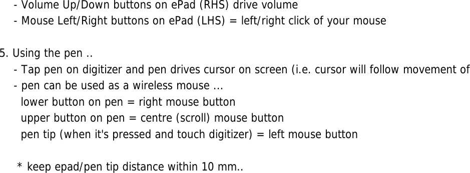     - Volume Up/Down buttons on ePad (RHS) drive volume    - Mouse Left/Right buttons on ePad (LHS) = left/right click of your mouse5. Using the pen ..    - Tap pen on digitizer and pen drives cursor on screen (i.e. cursor will follow movement of     - pen can be used as a wireless mouse ...      lower button on pen = right mouse button      upper button on pen = centre (scroll) mouse button      pen tip (when it&apos;s pressed and touch digitizer) = left mouse button      * keep epad/pen tip distance within 10 mm..